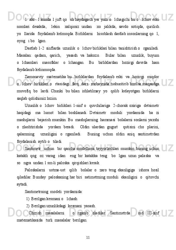 1   akr- 1 kunda 1 juft qo sh haydagach yer yuzi o lchagichi bu o lchov eski  
nomlari   desakda,     lekin     xalqimiz   undan     xo jalikda,   savdo   sotiqda,   qurilish	

yo llarida   foydalanib kelmoqda. Birliklarni     hisoblash  dastlab insonlarning qo l,	
 
oyog i bo lgan.	
 
Dastlab 1-2  sinflarda  uzunlik  o lchov birliklari bilan  tanishtirish o rganiladi.	
 
Masalan:   qadam,   qarich,     yasash   va   hakozo.     Bular   bilan     uzunlik,   buyum
o lchamlari     masofalar     o lchangan.     Bu     birliklardan     hozirgi   davrda     ham	
 
foydalanib kelinmoqda.
Zamonaviy     matematika   bu     birliklardan     foydalanib   eski     va     hozirgi     miqdor
o lchov   birliklari o rtasidagi   farq   dars   mobaynida tushuntirib borilsa maqsadga
 
muvofiq   bo lardi. Chunki   bu bilan   ishlatilmay   yo qolib   kelayotgan   birliklarni	
 
saqlab qolishimiz lozim.
Uzunlik o lchov   birliklari  1-sinf  o quvchilariga   2-chorak oxiriga   detsimetr	
 
haqidagi     ma lumot     bilan   boshlanadi.   Detsimetr     moduli     yordamida     ba zi
 
mashqlarni  bajarish mumkin. Bu  mashqlarning  hammasi  bolalarni sonlarni yaxshi
o zlashtirishda     yordam   beradi.     Oldin   ulardan   gugurt     qutisini   cho plarini,	
 
qalamning     uzunligini   o rganiladi.     Buning   uchun   oldin   aniq   santimetrdan	

foydalanish  aytib o tiladi.	

Santimetr     uchun     bir   qancha   modellarni   tayyorlashlari   mumkin   buning   uchun
katakli   qog oz   varag idan     eng   bir   katakka   teng     bo lgan   uzun   palaska     va	
  
so ngra  undan 1 sm-li paloska  qirqishlari kerak.	

Paloskalarni     ustma-ust     qilib     bolalar   o zaro   teng   ekanligiga     ishora   hosil	

qiladilar. Bunday   paloskaning har biri   satimetrning moduli   ekanligini   o qituvchi	

aytadi.
Santimetrning  modeli  yordamida:
1) Berilgan kesmani o lchash	

2) Berilgan uzunlikdagi  kesmani  yasash.
  Chizish   masalalarni     o rganib   oladilar.   Santimetrda     oid   III-sinf	

matematikasida   turli  masalalar  berilgan.
11 