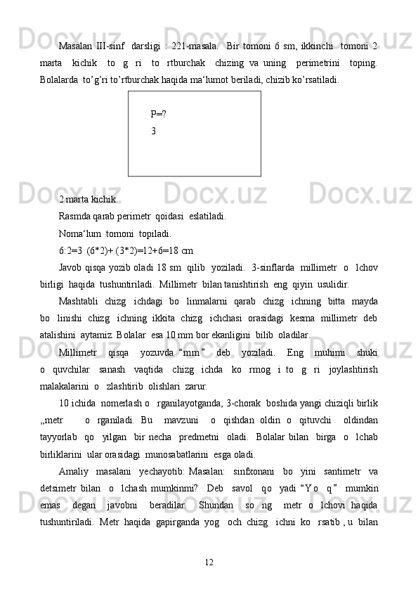 Masalan   III-sinf     darsligi   :   221-masala.     Bir   tomoni   6   sm,   ikkinchi     tomoni   2
marta     kichik     to g ri     to rtburchak     chizing   va   uning     perimetrini     toping.  
Bolalarda  to’g’ri to’rtburchak haqida ma‘lumot beriladi, chizib ko’rsatiladi.
Р = ?
3
 
2 marta kichik
Rasmda qarab perimetr  qoidasi  eslatiladi. 
Noma‘lum  tomoni  topiladi. 
6:2=3  (6*2)+ (3*2)=12+6=18 cm
Javob qisqa yozib oladi 18 sm   qilib   yoziladi.   3-sinflarda   millimetr   o lchov	

birligi  haqida  tushuntiriladi.  Millimetr  bilan tanishtirish  eng  qiyin  usulidir.
Mashtabli    chizg ichdagi   bo linmalarni   qarab   chizg ichning   bitta   mayda	
  
bo linishi  chizg ichning  ikkita  chizg ichchasi  orasidagi  kesma  millimetr  deb	
  
atalishini  aytamiz. Bolalar  esa 10 mm bor ekanligini  bilib  oladilar.
Millimetr     qisqa     yozuvda   m m   deb     yoziladi.     Eng     muhimi     shuki	
 
o quvchilar     sanash     vaqtida     chizg ichda     ko rmog i   to g ri     joylashtirish	
     
malakalarini  o zlashtirib  olishlari  zarur.	

10 ichida  nomerlash o rganilayotganda, 3-chorak  boshida yangi chiziqli birlik	

,, metr    o rganiladi.   Bu     mavzuni     o qishdan   oldin   o qituvchi     oldindan	
  
tayyorlab     qo yilgan     bir   necha     predmetni     oladi.     Bolalar   bilan     birga     o lchab
 
birliklarini  ular orasidagi  munosabatlarini  esga oladi.
Amaliy     masalani     yechayotib:   Masalan:     sinfxonani     bo yini     santimetr     va	

detsimetr   bilan     o lchash   mumkinmi?     Deb     savol     q	
 o	 yadi   Y o q   mumkin	 	
emas     degan     javobni     beradilar.     Shundan     so ng     metr   o lchovi   haqida	
 
tushuntiriladi.  Metr  haqida  gapirganda  yog och  chizg ichni  ko rsatib , u  bilan	
  
12 