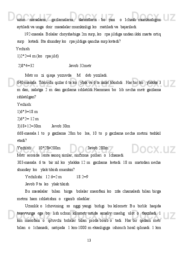uzun     narsalarni,     gazlamalarni,     daraxtlarni     bo yini     o lchash   mumkinligini 
aytiladi va unga  doir  masalalar mumkinligi ko rsatiladi va  bajariladi.	

         192-masala. Bolalar choyshabiga 2m surp, ko rpa jildiga undan ikki marta ortiq	

surp    ketadi. 8ta shunday ko rpa jildiga qancha surp ketadi?	

           Yechish
1)2*2=4 m (ko rpa jild)	

             2)8*4=32                                 Javob 32metr
Metr so zi  qisqa  yozuvda   M  deb  yoziladi.	
  
640-masala.  Tikuvchi qizlar 6 ta ko ylak va 6 ta xalat tikishdi . Har bir ko ylakka 3	
 
m   dan,   xalatga   2   m   dan   gazlama   ishlatildi.Hammasi   bo lib   necha   metr   gazlama	

ishlatilgan?
Yechish:
1)6*3=18 m
2)6*2= 12 m
3)18+12=30m          Javob:30m
668-masala.1   to p   gazlama   28m   bo lsa,   10   to p   gazlama   necha   metrni   tashkil	
  
etadi?
Yechish:      10*28=280m                          Javob:280m
Metr  asosida  lenta sanoq simlar ,  sinfxona  pollari  o lchanadi.	

303-masala.   6   ta     bir   xil   ko ylakka   12   m     gazlama     ketadi.   18   m     matodan   necha	

shunday  ko ylak tikish mumkin?	

Yechilishi:  12:6=2 m              18:2=9
Javob 9 ta    ko ylak tikish	

Bu   masalalar     bilan     birga     bolalar   masofani   ko zda   chamalash   bilan   birga	

metrni  ham  ishlatishni  o rganib  oladilar.	

Uzunlik o lchovining   so nggi  yangi    birligi    bu kilometr. Bu   birlik   haqida	
 
tasavvurga  ega  bo lish uchun  kilometr ustida  amaliy  mashg ulot  o tkaziladi. 1	
  
km  masofani  o qituvchi  bolalar  bilan  pioda bosib o tadi.  Har bir  qadam  metr	
 
bilan   o lchanadi;   natijada   1 km-1000 m ekanligiga   ishonch hosil qilinadi. 1 km	

13 