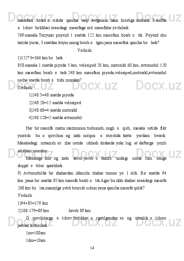 masofani   bosib o tishda   qancha   vaqt   ketganini   ham   hisobga olishadi. 3-sinfda
o lchov  birliklari orasidagi  masofaga oid  masofalar yechiladi.	

769-masala.Tezyurar   poyezd   1   soatda   122   km   masofani   bosib   o tdi.   Poyezd   shu	

tarzda yursa, 3 soatdan keyin uning bosib o tgan jami masofasi qancha bo ladi?	
 
Yechish:
1)122*3=366 km bo ladi.	

858-masala.1 soatda piyoda 5 km, velosiped 20 km, motosikl 60 km, avtomobil 120
km   masofani   bosib   o tadi.240   km   masofani   piyoda,velosiped,motosikl,avtomobil	

necha soatda bosib o tishi mumkin?	

Yechish:
1)240:5=48 soatda piyoda
2)240:20=12 soatda velosiped
3)240:60=4 soatda motosikl
4)240:120=2 soatda avtomobil
H ar  bir masofa  matni mazmunini tushunish, ongli  o qish,  masala  ustida  fi	
 k r
yuritish     bu   o quvchini   og zaki   nutqini     o stirishda   katta     yordam     beradi.	
  
Masaladagi     notanish   so zlar   ustida     ishlash   doskada   yoki   lug at   daftarga     yozib	
 
olishlari mumkin.
Masalaga   doir   og zaki     savol-javob   o tkazib     undagi     noma lum     songa
  
diqqat  e tibor  qaratiladi.	

9)   Avtomobilda   bir   shahardan   ikkinchi   shahar   tomon   yo l   oldi.   Bir   soatda   94	

km ,yana bir soatda 85 km masofa bosib o tdi.Agar bu ikki shahar orasidagi masofa	

268 km bo lsa,manzilga yetib boorish uchun yana qancha masofa qoldi?	

Yechish:
1)94+85=179 km
2)268-179=89 km                  Javob:89 km
O quvchilarga     o lchov   birliklari   o rgatilgandan   so ng     uzunlik   o lchovi	
    
jadvali keltiriladi.
1m=100sm
1dm=10sm
14 