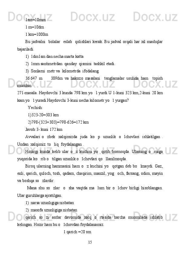 1sm=10mm
1 m=10dm
1 km=1000m
Bu   jadvalni     bolalar     eslab     qolishlari   kerak.   Bu   jadval   orqali   har   xil   mashqlar
bajariladi.
1) 1dm1sm dan necha marta katta
2) 1mm santimetrdan  qanday  qismini  tashkil etadi.
3) Sonlarni  metr va  kilometrda  ifodalang.
36   647   m         3896m   va   hakozo   masalani     tenglamalar   usulida   ham     topish
mumkin.
271-masala. Haydovchi 3 kunda 798 km yo l yurdi.U 1-kuni 323 km,2-kuni 20 km
kam yo l yuradi.Haydovchi 3-kuni necha kilometr yo l yurgan?	
 
Yechish:
1)323-20=303 km
2)798-(323+303)=798-626=172 km
Javob:3- kuni 172 km
Avvalari   o zbek    	
 x alqimizda    juda     ko p     uzunlik     o lchovlari     ishlatilgan   .	 
U ndan   x alqimiz  to liq  foydalangan .	

Hozirgi   kunda   kelib   ular   o z   kuchini   yo qotib   bormoqda.   Ularning   o rniga	
  
yuqorida ko rib o tilgan uzunlik o lchovlari qo llanilmoqda. 	
   
Biroq   ularning   hammasini   ham   o z   kuchini   yo qotgan   deb   bo lmaydi.   Gaz,	
  
enli, qarich, quloch, tosh, qadam, chaqirim, manzil, yog och, farsang, odim, mayin	

va boshqa so zlardir.	

  Mana   shu   so zlar     o sha   vaqtda   ma lum   bir   o lchov   birligi   hisoblangan.	
   
Ular guruhlarga ajratilgan. 
1) narsa uzunligiga nisbatan
2) masofa uzunligiga nisbatan
qarich   so zi   asrlar   davomida   xalq   o rtasida   barcha   muomilada   ishlatib	
 
kelingan. Hozir ham bu o lchovdan foydalanamiz.	

                                    1 qarich =20 sm.
15 