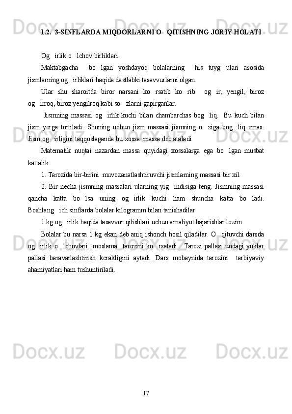 1.2.   3-SINFLARDA MIQDORLARNI O QITISHNING JORIY HOLATI
Og irlik o lchov birliklari.	
 
Maktabgacha     bo lgan   yoshdayoq   bolalarning     his   tuyg ulari   asosida	
 
jismlarning og irliklari haqida dastlabki tasavvurlarni olgan.	

Ular   shu   sharoitda   biror   narsani   ko rsatib   ko rib     og ir,   yengil,   biroz	
  
og irroq, biroz yengilroq kabi so zlarni gapirganlar.	
 
  Jismning   massasi   og irlik   kuchi   bilan   chambarchas   bog liq.     Bu   kuch   bilan	
 
jism   yerga   tortiladi.   Shuning   uchun   jism   massasi   jismning   o ziga   bog liq   emas.	
 
Jism og irligini taqqoslaganda bu xossa  massa deb ataladi.	

Matematik   nuqtai   nazardan   massa   quyidagi   xossalarga   ega   bo lgan   musbat	

kattalik. 
1.  T arozida bir-birini  muvozanatlashtiruvchi jismlarning massasi bir xil.
2.   Bir   necha   jismning   massalari   ularning   yig indisiga   teng.   Jismning   massasi	

qancha   katta   bo lsa   uning   og irlik   kuchi   ham   shuncha   katta   bo ladi.	
  
Boshlang ich sinflarda bolalar kilogramm bilan tanishadilar.	

1 kg og irlik haqida tasavvur qilishlari uchun amaliyot bajarishlar lozim	

Bolalar bu narsa 1 kg ekan deb aniq ishonch hosil qiladilar. O qituvchi darsda	

og irlik   o lchovlari     moslama     tarozini   ko rsatadi.     Tarozi   pallasi   undagi   yuklar	
  
pallasi   baravarlashtirish   kerakligini   aytadi.   Dars   mobaynida   tarozini     tarbiyaviy
ahamiyatlari ham tushuntiriladi.
17 
