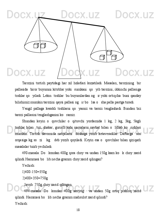 Tarozini   tortish   paytidagi   har   xil   holatlari   kuzatiladi.   Masalan,   tarozining     bir
pallasida   biror buyumni kitoblar yoki   sumkani   qo yib tarozini, ikkinchi pallasiga
toshlar qo yiladi. Lekin  toshlar  bu buyumlardan og ir yoki ortiqcha  buni qanday	
 
bilishimiz mumkin tarozini qaysi pallasi og ir bo lsa o sha palla pastga turadi.	
  
Yengil   pallaga   kerakli   toshlarni   qo yamiz   va   tarozi   tenglashadi.   Bundan   biz	

tarozi pallasini tenglashganini ko ramiz.	

Shundan   keyin   o quvchilar   o qituvchi   yordamida   1   kg,   2   kg,   3kg,   5kgli	
 
toshlar   bilan     tuz,   shakar,   guruch   kabi   narsalarni   navbat   bilan   o lchab   ko rishlari	
 
mumkin.   To r tish   davomida   natijalarni     doskaga   yozib   ketaveradilar.   Daftarga     son
orqasiga kg so zi   kg  deb yozib quyiladi. Keyin esa o quvchilar bilan qiziqarli	
   
masalalar tuzib yechiladi.
490-masala. Do kondan 400g qora choy va undan 150g kam ko k choy xarid	
 
qilindi.Hammasi bo lib necha gramm choy xarid qilingan?

Yechish:
1)400-150=350g
        2)400+350=750g
Javob: 750g choy xarid qilingan.
494-masala.   Do kondan   400g   sariyog   va   undan   50g   ortiq   pishloq   xarid	
 
qilindi. Hammasi bo lib necha gramm mahsulot xarid qilindi?	

Yechish:
18 