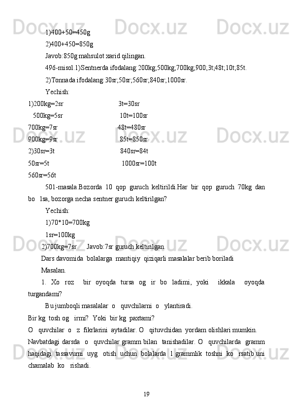 1)400+50=450g
          2)400+450=850g
Javob:850g mahsulot xarid qilingan.
496-misol.1)Sentnerda ifodalang:200kg;500kg;700kg;900;3t;48t;10t;85t.
2)Tonnada ifodalang:30sr;50sr;560sr;840sr;1000sr.
Yechish:
1)200kg=2sr                                3t=30sr
   500kg=5sr                                 10t=100sr
700kg=7sr                                   48t=480sr
900kg=9sr                                    85t=850sr
2)30sr=3t                                      840sr=84t
50sr=5t                                          1000sr=100t
560sr=56t
501-masala.Bozorda   10   qop   guruch   keltirildi.Har   bir   qop   guruch   70kg   dan
bo lsa, bozorga necha sentner guruch keltirilgan?
Yechish:
1)70*10=700kg
1sr=100kg
2)700kg=7sr      Javob:7sr guruch keltirilgan.
Dars davomida  bolalarga  mantiqiy  qiziqarli masalalar berib boriladi
Masalan.
1.   Xo roz     bir   oyoqda   tursa   og ir   bo ladimi,   yoki     ikkala     oyoqda	
  
turgandami?
Bu jumboqli masalalar  o quvchilarni  	
 o	 ylantiradi.
Bir kg  tosh og irmi? 	
   Yoki  bir kg  paxtami?
O quvchilar  o z  fikrlarini  aytadilar. O qituvchidan  yordam olishlari mumkin.	
  
Navbatdagi da r sda   o quvchilar gramm bilan   tanishadilar. O quvchilarda   gramm	
 
haqidagi  tassavurni  uyg otish  uchun  bolalarda  1 grammlik  toshni  ko rsatib uni	
 
chamalab  ko rishadi.	

19 