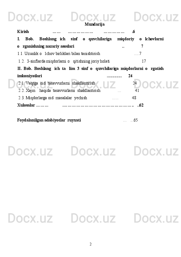 Mundarija
Kirish …… ……………… …………… .    6  
I .   Bob.   Boshlang ich   sinf   o quvchilariga   miqdoriy   o lchovlarni	
  
o rganishning nazariy asoslari .. 7	
  
1.1. Uzunlik o lchov birliklari bilan tanishtirish .....7	
 
 1.2.  3-sinflarda miqdorlarni o qitishning joriy holati  17	
 
II.   Bob.   Boshlang ich   ta lim   3   sinf   o quvchilariga   miqdorlarni   o rgatish	
   
imkoniyatlari .............. 24	
 
 2.1. Vaqtga  oid  tasavvurlarni  shakllantirish 24	

 2.2. Xajm    haqida  tasavvurlarni  shakllantirish … 41	
 
 2.3. Miqdorlarga oid  masalalar  yechish  ….. 48	
 
Xulosalar ……… .………………………………………….. ..62	
 
Foydalanilgan adabiyotlar  ruyxati  … ...65	
 
2 