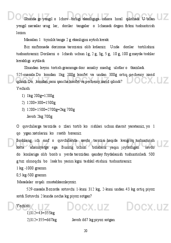 S h unda   gr   yengil   o lchov     birligi   ekanligiga     ishora     hosil     qilishadi.   U   bilan
yengil   narsalar   urug lar,     dorilar     tangalar     o lchanadi   degan   firkni   tushuntirish	
 
lozim.
Masalan 1   tiyinlik tanga 2 g ekanligini aytish kerak.
Biz   sinfxonada   dorixona   tarozisini   olib   kelamiz.     Unda     dorilar     tortilishini
tushuntiramiz. Dorilarni  o lchash  uchun 1g, 2 g, 3g, 5 g,  10 g, 100 g mayda toshlar	

kerakligi  aytiladi.
Shundan  keyin  tortish grammga doir  amaliy  mashg ulotlar o tkaziladi.	
 
525-masala.Do kondan   1kg   200g   konfet   va   undan   300g   ortiq   pecheniy   xarid	

qilindi.Do kondan jami qancha konfet va pecheniy xarid qilindi?	

Yechish:
1) 1kg 200g=1200g
2) 1200+300=1500g
3) 1200+1500=2700g=2kg 700g
Javob:2kg 700g
O quvchilarga  tarozida  o zlari  tortib  ko rishlari  uchun sharoit  yaratamiz, yo l	
   
qo ygan xatolarini  ko rsatib  boramiz.
 
Boshlang ich     sinf     o quvchilarida     savdo     tarozisi   haqida     kengroq   tushuntirish	
 
katta     ahamiyatga   ega.   Buning   uchun     bolalarni   yaqin   joylashgan     savdo
do konlariga  olib  borib u   yerda tarozidan  qanday foydalanish  tushuntiriladi. 500	

g tuz  olmoqchi  bo lsak bu  yarim kgni  tashkil etishini  tushuntiramiz.	

1 kg -1000 gramm
0,5 kg-500 gramm
 Masalalar  orqali  mustahkamlaymiz.
529-masala.Bozorda   sotuvchi   1-kuni   312   kg,   2-kuni   undan   43   kg   ortiq   piyoz
sotdi.Sotuvchi 2 kunda necha kg piyoz sotgan?
Yechish:
1)312+43=355kg
2)312+355=667kg               Javob:667 kg piyoz sotgan.
20 
