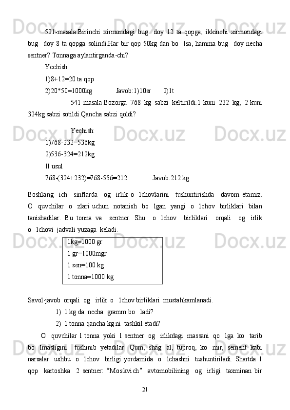 521-masala.Birinchi   xirmondagi   bug doy   12   ta   qopga,   ikkinchi   xirmondagi
bug doy 8 ta qopga solindi.Har  bir  qop 50kg dan bo lsa, hamma bug doy necha	
  
sentner? Tonnaga aylantirganda-chi?
Yechish:
1)8+12=20 ta qop
2)20*50=1000kg              Javob:1)10sr       2)1t
541-masala.Bozorga   768   kg   sabzi   keltirildi.1-kuni   232   kg,   2-kuni
324kg sabzi sotildi.Qancha sabzi qoldi?
Yechish:
1)768-232=536kg
2)536-324=212kg
II usul
768-(324+232)=768-556=212               Javob:212 kg
Boshlang ich     sinflarda     og irlik   o lchovlarini     tushuntirishda     davom   etamiz.	
  
O quvchilar     o zlari   uchun     notanish     bo lgan     yangi     o lchov    birliklari     bilan	
   
tanishadilar.   Bu   tonna   va     sentner.   Shu     o lchov     birliklari     orqali     og irlik	
 
o lchovi  jadvali yuzaga  keladi.	

 1kg=1000 gr
 1 gr=1000mgr
 1 sen=100 kg
 1 tonna=1000 kg
       
Savol-javob  orqali  og irlik  o lchov birliklari  mustahkamlanadi.	
 
1) 1 kg da  necha  gramm bo ladi	
 ?
2) 1 tonna qancha kg ni  tashkil etadi?
O quvchilar 1 tonna  yoki  1 sentner  og irlikdagi  massani  qo lga  ko tarib	
   
bo lmasligini     tushinib   yetadilar.   Qum,   shag al,   tuproq,   ko mir,   sement   kabi	
  
narsalar     ushbu     o lchov     birligi   yordamida     o lchashni     tushuntiriladi.   Shartda   1	
 
qop     kartoshka     2   sentner:   M o s kvich   avtomobilining     og irligi     taxminan   bir	
 	
21 