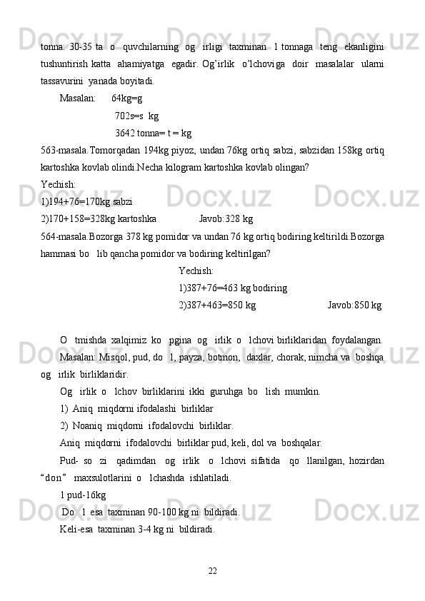 tonna: 30-35 ta   o quvchilarning   og irligi    taxminan   1 tonnaga   teng   ekanligini 
tushuntirish   katta     ahamiyatga     egadir.   Og’irlik     o’lchovi g a     doir     masalalar     ularni
tassavurini  yanada boyi t adi.
Masalan:      64kg=g
                      702s=s  kg
                      3642 tonna= t = kg
563-masala.Tomorqadan 194kg piyoz, undan 76kg ortiq sabzi, sabzidan 158kg ortiq
kartoshka kovlab olindi.Necha kilogram kartoshka kovlab olingan?
Yechish:
1)194+76=170kg sabzi
2)170+158=328kg kartoshka                 Javob:328 kg 
564-masala.Bozorga 378 kg pomidor va undan 76 kg ortiq bodiring keltirildi.Bozorga
hammasi bo lib qancha pomidor va bodiring keltirilgan?	

Yechish:
1)387+76=463 kg bodiring
2)387+463=850 kg                             Javob:850 kg
O tmishda  xalqimiz  ko pgina  og irlik  o lchovi birliklaridan  foydalangan.	
   
Masalan: Misqol, pud, do l, payza, botmon,  daxlar, chorak, nimcha va  boshqa	

og irlik  birliklaridir.	

Og irlik  o lchov  birliklarini  ikki  guruhga  bo lish  mumkin.	
  
1) Aniq  miqdorni ifodalashi  birliklar
2) Noaniq  miqdorni  ifodalovchi  birliklar.
Aniq  miqdorni  ifodalovchi  birliklar pud, keli, dol va  boshqalar.
Pud-   so zi     qadimdan     og irlik     o lchovi   sifatida     qo llanilgan,   hozirdan	
   
d o n  maxsulotlarini  o lchashda  ishlatiladi. 	
 	
1 pud-16kg
 Do l  esa  taxminan 90-100 kg	
   ni  bildiradi.
Keli-esa  taxminan 3-4 kg   ni  bildiradi.
22 