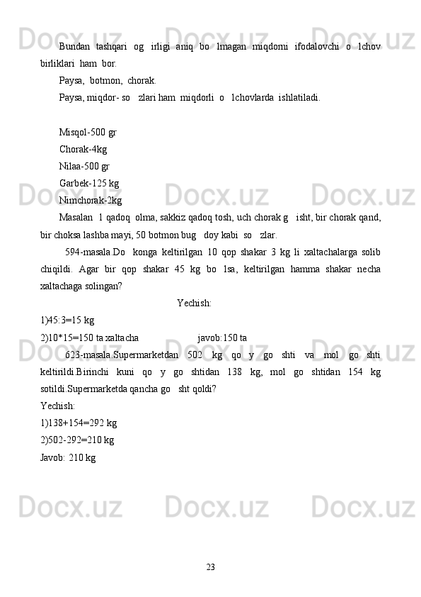Bundan  tashqari   og irligi   aniq   bo lmagan  miqdorni  ifodalovchi  o lchov  
birliklari  ham  bor.
Paysa,  botmon,  chorak.
Paysa, miqdor- so zlari ham  miqdorli  o lchovlarda  ishlatiladi.	
 
Misqol-500 gr
C h orak-4kg
Nilaa-500 gr
Garbek-125 kg
Nimchorak-2kg
Masalan  1 qadoq  olma, sakkiz qadoq tosh, uch chorak g isht, bir chorak qand,	

bir choksa lashba mayi, 50 botmon bug doy kabi  so zlar.	
 
594-masala.Do konga   keltirilgan   10   qop   shakar   3   kg   li   xaltachalarga   solib	

chiqildi.   Agar   bir   qop   shakar   45   kg   bo lsa,   keltirilgan   hamma   shakar   necha	

xaltachaga solingan?
Yechish:
1)45:3=15 kg
2)10*15=150 ta xaltacha                        javob:150 ta 
623-masala.Supermarketdan   502   kg   qo y   go shti   va   mol   go shti	
  
keltirildi.Birinchi   kuni   qo y   go shtidan   138   kg,   mol   go shtidan   154   kg	
  
sotildi.Supermarketda qancha go sht qoldi?	

Yechish:
1)138+154=292 kg
2)502-292=210 kg
Javob: 210 kg
23 