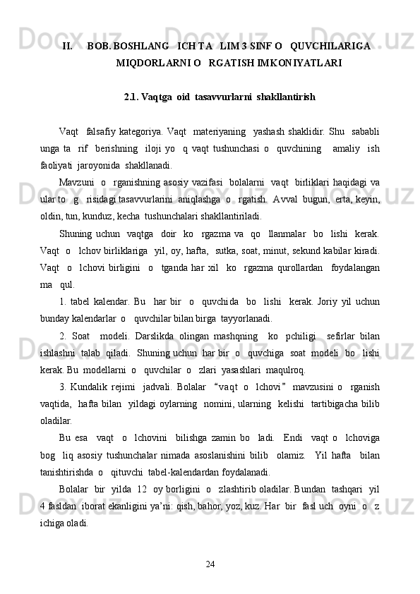 II. BOB. BOSHLANG ICH TA LIM 3 SINF O QUVCHILARIGA  
MIQDORLARNI O RGATISH IMKONIYATLARI	

2.1. Vaqt g a  oid  tasavvurlarni  shakllantirish
Vaqt     falsafiy   kategoriya.   Vaqt     materiyaning     yashash   shaklidir.   Shu     sababli
unga   ta rif     berishning     iloji   yo q   vaqt   tushunchasi   o quvchining       amaliy     ish	
  
faoliyati  jaroyonida  shakllanadi.
Mavzuni    o rganishning asosiy vazifasi    bolalarni   vaqt   birliklari haqidagi va	

ular to g risidagi tasavvurlarini  aniqlashga  o rgatish.  Avval  bugun,  erta, keyin,	
  
oldin, tun, kunduz, kecha  tushunchalari shakllantiriladi.
Shuning   uchun     vaqtga     doir     ko rgazma   va     qo llanmalar     bo lishi     kerak.	
  
Vaqt   o lchov birliklariga   yil, oy, hafta,   sutka, soat, minut, sekund kabilar kiradi.	

Vaqt     o lchovi   birligini     o tganda   har   xil     ko rgazma   qurollardan     foydalangan
  
ma qul.	

1.   tabel   kalendar.   Bu     har   bir     o quvchi	
 d a     bo lishi     kerak.   Joriy   yil   uchun	
bunday kalendarlar  o quvchilar bilan birga  tayyorlanadi.	

2.   Soat     modeli.   Darslikda   olingan   mashqning     ko pchiligi     sefirlar   bilan	

ishlashni  talab  qiladi.  Shuning uchun  har bir  o quvchiga  soat  modeli  bo lishi	
 
kerak. Bu  modellarni  o quvchilar  o zlari  yasashlari  maqulroq.	
 
3.   Kundalik   rejimi     jadvali.   Bolalar     v a qt   o lchovi   mavzusini   o rganish	
 	 
vaqtida,    hafta bilan   yildagi   oylarning   nomini,  ularning   kelishi     tartibigacha  bilib
oladilar.
Bu   esa     vaqt     o lchovini     bilishga   zamin   bo ladi.     Endi     vaqt   o lchoviga	
  
bog liq   asosiy   tushunchalar   nimada   asoslanishini   bilib     olamiz.     Yil   hafta     bilan	

tanishtirishda  o qituvchi  tabel-kalendardan foydalanadi.	

Bolalar   bir   yilda   12   oy borligini   o zlashtirib oladilar. Bundan   tashqari   yil	

4 fasldan  iborat ekanligini ya’ni: qish, bahor, yoz, kuz. Har  bir  fasl uch  oyni  o z	

ichiga oladi.
24 
