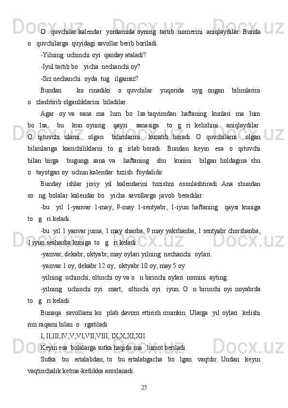 O quvchilar kalendar  yordamida oyning  tartib   nomerini  aniqlaydilar. Bunda
o quvchilarga  quyidagi savollar berib boriladi.	

-Yilning  uchinchi oyi  qanday ataladi?
-Iyul tartib bo yicha  nechanchi oy?	

-Siz nechanchi  oyda  tug ilgansiz?	

Bundan     ko rinadiki   o quvchilar   yuqorida   uyg ongan   bilimlarini	
  
o zlashtirib olganliklarini  biladilar.	

Agar     oy   va     sana     ma lum     bo lsa   taqvimdan     haftaning     kunlari     ma lum	
  
bo lsa,     bu     kun   oyning     qaysi     sanasiga     to g ri   kelishini     aniqlaydilar.	
  
O qituvchi   ularni     olgan     bilimlarini     kuzatib   boradi.   O quvchilarni     olgan
 
bilimlariga     kamchiliklarni     to g irlab   boradi.     Bundan     keyin     esa     o qituvchi	
  
bilan   birga     bugungi   sana   va     haftaning     shu     kunini     bilgan   holdagina   shu
o tayotgan oy  uchun kalendar  tuzish  foydalidir.	

Bunday     ishlar     joriy     yil     kalendarini     tuzishni     osonlashtiradi.   Ana     shundan
so ng  bolalar  kalendar  bo yicha  savollarga  javob  beradilar.
 
-bu     yil   1-yanvar   1-may,   9-may   1-sentyabr,   1-iyun   haftaning     qaysi   kuniga
to g ri keladi.
 
-bu  yil 1 yanvar juma, 1 may shanba, 9 may yakshanba, 1 sentyabr chorshanba,
1 iyun seshanba kuniga  to g ri keladi.	
 
-yanvar, dekabr, oktyabr, may oylari yilning  nechanchi  oylari.
-yanvar 1 oy, dekabr 12 oy,  oktyabr 10 oy, may 5 oy.
-yilning  uchinchi, oltinchi oy  va o n	
  birinchi oylari  nomini  ayting.
-yilning     uchinchi   oyi     mart,     oltinchi   oyi     iyun.   O n   birinchi   oyi   noyabrda	

to g ri keladi.	
 
Bunaqa   savollarni ko plab davom ettirish mumkin. Ularga   yil  oylari   kelishi	

rim raqami bilan  o rgatiladi.	

I, II,III,IV,V,VI,VII,VIII, IX,X,XI,XII
Keyin esa  bolalarga sutka haqida ma lumot beriladi.	

Sutka     bu     ertalabdan,   to     bu   ertalabgacha     bo lgan     vaqtdir.   Undan     keyin	

vaqtinchalik ketma-ketlikka asoslanadi.
25 