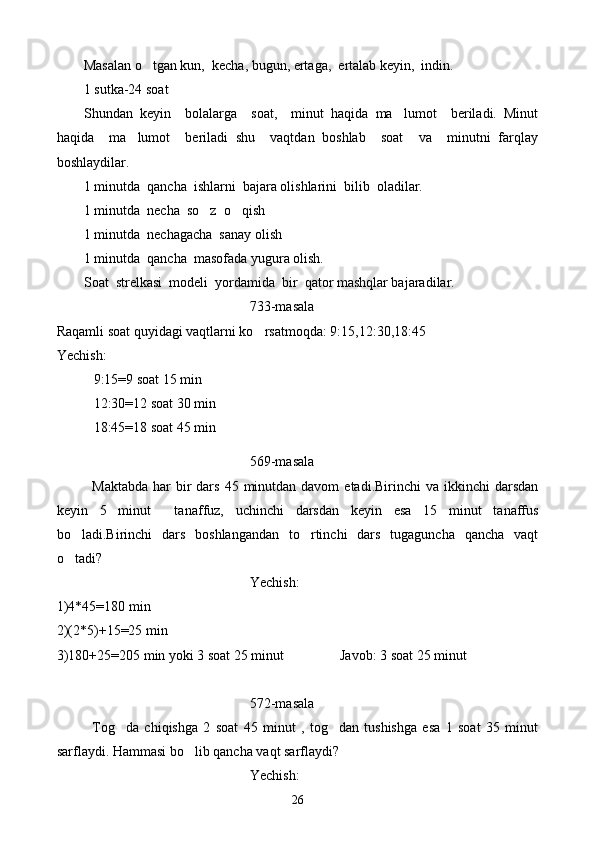 Masalan o tgan kun,  kecha, bugun, ertaga,  ertalab keyin,  indin .
1 sutka-24 soat
Shundan   keyin     bolalarga     soat,     minut   haqida   ma lumot     beriladi.   Minut	

haqida     ma lumot     beriladi   shu     vaqtdan   boshlab     soat     va     minutni   farqlay	

boshlaydilar.
1 minutda  qancha  ishlarni  bajara olishlarini  bilib  oladilar. 
1 minutda  necha  so z  o qish	
 
1 minutda  nechagacha  sanay olish
1 minutda  qancha  masofada yugura olish.
Soat  strelkasi  modeli  yordamida  bir  qator mashqlar bajaradilar.
733-masala
Raqamli soat quyidagi vaqtlarni ko rsatmoqda: 9:15,12:30,18:45	

Yechish:
9:15=9 soat 15 min
12:30=12 soat 30 min 
18:45=18 soat 45 min
569-masala
Maktabda  har  bir  dars  45  minutdan  davom   etadi.Birinchi  va  ikkinchi  darsdan
keyin   5   minut     tanaf f uz,   uchinchi   darsda n   keyin   esa   15   minut   tanaffus
bo ladi.Birinchi   dars   boshlangandan   to rtinchi   dars   tugaguncha   qancha   vaqt	
 
o tadi?

Yechish:
1)4*45=180 min
2)(2*5)+15=25 min
3)180+25=205 min yoki 3 soat 25 minut                Javob: 3 soat 25 minut
572-masala
Tog da   chiqishga   2   soat   45   minut   ,   tog dan   tushishga   esa   1   soat   35   minut	
 
sarflaydi. Hammasi bo lib qancha vaqt sarflaydi?	

Yechish:
26 