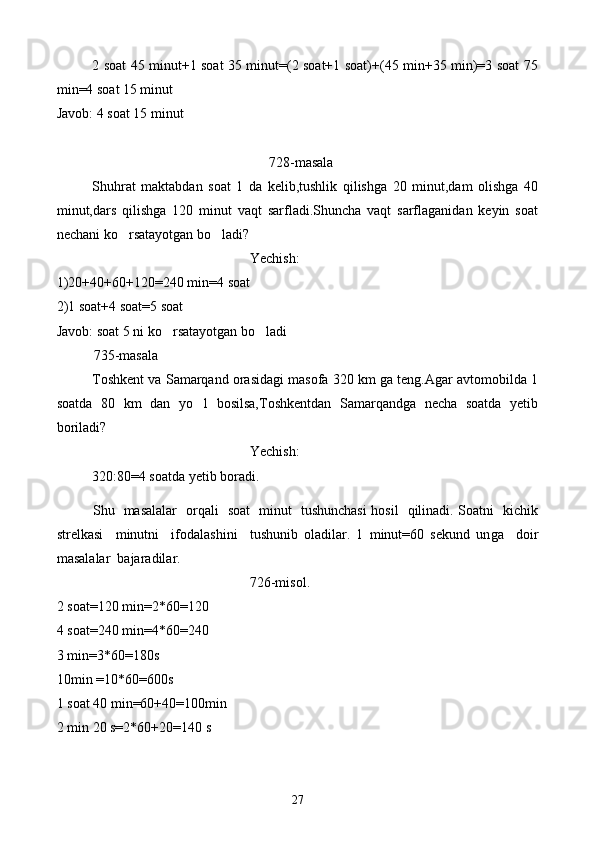 2 soat 45 minut+1 soat 35 minut=(2 soat+1 soat)+(45 min+35 min)=3 soat 75
min=4 soat 15 minut
Javob: 4 soat 15 minut
728-masala
Shuhrat   maktabdan   soat   1   da   kelib,tushlik   qilishga   20   minut,dam   olishga   40
minut,dars   qilishga   120   minut   vaqt   sarfladi.Shuncha   vaqt   sarflaganidan   keyin   soat
nechani ko rsatayotgan bo ladi? 
Yechish:
1)20+40+60+120=240 min=4 soat
2)1 soat+4 soat=5 soat
Javob: soat 5 ni ko rsatayotgan bo ladi	
 
735-masala
Toshkent va Samarqand orasidagi masofa 320 km ga teng.Agar avtomobilda 1
soatda   80   km   dan   yo l   bosilsa,Toshkentdan   Samarqandga   necha   soatda   yetib	

boriladi?
Yechish:
320:80=4 soatda yetib boradi.
    S h u   masalalar   orqali   soat   minut   tushunchasi hosil   qilinadi. Soatni   kichik
strelkasi     minutni     ifodalashini     tushunib   oladilar.   1   minut=60   sekund   un g a     doir
masalalar  bajaradilar.
726-misol.
2 soat=120 min=2*60=120
4 soat=240 min=4*60=240
3 min=3*60=180s
10min =10*60=600s 
1 soat 40 min=60+40=100min
2 min 20 s=2*60+20=140 s
27 
