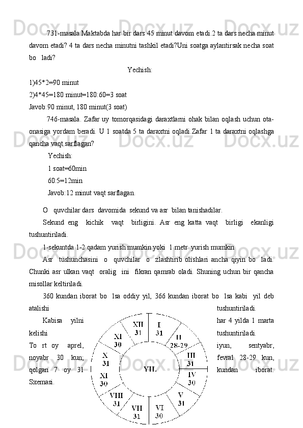 731-masala.Maktabda har bir dars 45 minut davom etadi.2 ta dars necha minut
davom etadi? 4 ta dars necha minutni tashkil etadi?Uni soatga aylantirsak necha soat
bo ladi?
Yechish:
1)45*2=90 minut
2)4*45=180 minut=180:60=3 soat
Javob:90 minut, 180 minut(3 soat)
746-masala.   Zafar   uy   tomorqasidagi   daraxtlarni   ohak   bilan  oqlash   uchun   ota-
onasiga yordam beradi. U 1 soatda 5 ta daraxtni oqladi.Zafar 1 ta daraxtni oqlashga
qancha vaqt sarflagan?
Yechish:
1 soat=60min
60:5=12min
Javob:12 minut vaqt sarflagan.
O quvchilar dars  davomida  sekund va asr  bilan tanishadilar.	

Sekund   eng     kichik     vaqt     birligini.   Asr   eng   katta   vaqt     birligi     ekanligi
tushuntiriladi.
1-sekuntda 1-2 qadam yurish mumkin yoki  1 metr  yurish mumkin 
Asr     tushunchasini     o quvchilar     o zlashtirib   olishlari   ancha   qiyin   bo ladi.	
  
Chunki   asr   ulkan   vaqt     oralig ini     fikran   qamrab   oladi.   Shuning   uchun   bir   qancha	

misollar keltiriladi.
360   kundan   iborat   bo lsa   oddiy   yil,   366   kundan   iborat   bo lsa   kabi     yil   deb	
 
atalishi tushuntiriladi. 
Kabisa     yilni har   4   yilda   1   marta
kelishi tushuntiriladi.
To rt   oy     aprel,	
 iyun,   sentyabr,
noyabr   30   kun ; fevral   28-29   kun,
qolgan   7   oy   31 kundan     iborat.
Sxemasi.
28 