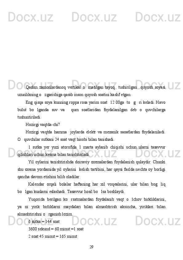  
Qadim   zamonlardanoq   vertikal   o rnatilgan   tayoq     tushirilgan     quyosh   soyasi
uzunlikning o zgarishiga qarab inson quyosh soatini kashf etgan.	

Eng qisqa soya kunning roppa rosa yarim soat   12 00ga   to g ri keladi. Havo	
 
bulut   bo lganda   suv   va     qum   soatlaridan   foydalanilgan   deb   o quvchilarga	
 
tushuntiriladi. 
Hozirgi vaqtda-chi?
Hozirgi   vaqtda   hamma     joylarda   elektr   va   mexanik   saoatlardan   foydalaniladi.
O quvchilar sutkani 24 soat vaqt hisobi bilan tanishadi. 	

1   sutka   yer   yuzi   atorofida   1   marta   aylanib   chiqishi   uchun   ularni   tasavvur
qilishlari uchun kesma bilan tanishtiriladi. 
Yil   oylarini   tanishtirishda   doiraviy  sxemalardan   foydalanish   qulaydir.  Chunki
shu sxema yordamida yil oylarini   kelish tartibini, har qaysi faslda nechta oy borligi
qancha davom etishini bilib oladilar. 
Kalendar   orqali   bolalar   haftaning   har   xil   voqealarini,   ular   bilan   bog liq	

bo lgan kunlarni eslashadi. Tasavvur hosil bo lsa boshlaydi. 	
 
Yuqorida   berilgan   ko rsatmalardan   foydalanib   vaqt   o lchov   birkliklarini,	
 
ya ni   yirik   birliklarni   maydalari   bilan   almashtirish   aksincha,   yiriklari   bilan	

almashtirishni o rganish lozim. 	

6 sutka = 144 soat 
          3600 sekund = 60 minut =1 soat 
          2 soat 45 minut = 165 minut 
29 