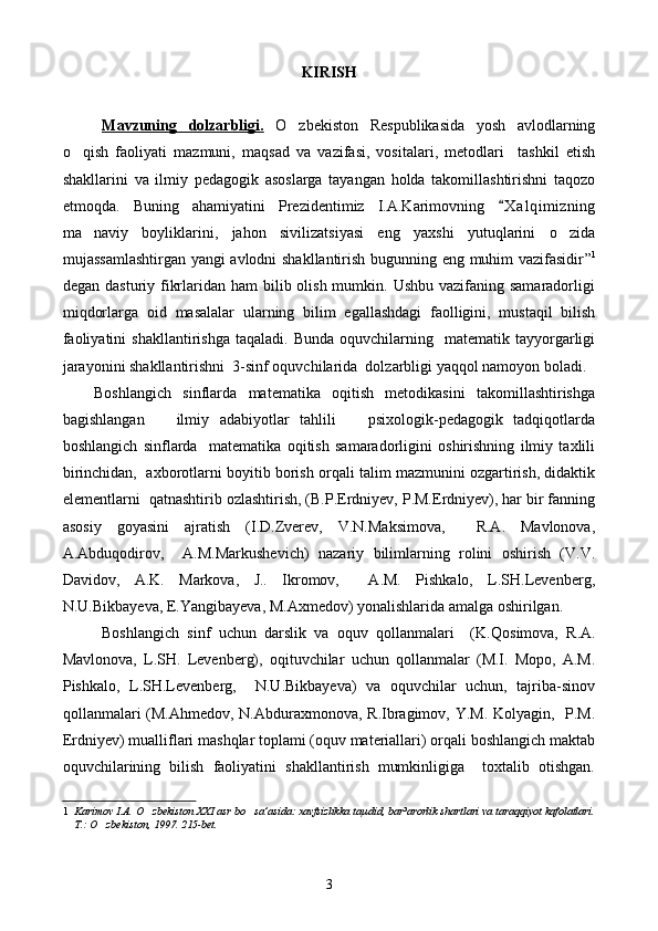 KIRISH
Mavzun    ing      dolzarbligi.      O zbekiston   Respublikasida   yosh   avlodlarning
o qish   faoliyati   mazmuni,   maqsad   va   vazifasi,   vositalari,   metodlari     tashkil   etish	

shakllarini   va   ilmiy   pedagogik   asoslarga   tayangan   holda   takomillashtirishni   taqozo
etmoqda.   Buning   ahamiyatini   Prezidentimiz   I.A.Karimovning   X a l qimizning	

ma naviy   boyliklarini,   jahon   sivilizatsiyasi   eng   yaxshi   yutuqlarini   o zida	
 
mujassamlashtirgan yangi avlodni shakllantirish bugunning eng muhim vazifasidir ” 1
degan dasturiy fikrlaridan ham  bilib olish mumkin. Ushbu  vazifaning samaradorligi
miqdorlarga   oid   masal a lar   ularning   bilim   egallashdagi   faolligini,   mustaqil   bilish
faoliyatini  shakllantirish ga   taqaladi.  Bunda   oquvchilarning    matematik  tayyorgarligi	

jarayonini shakllantirishni   3 -sinf oquvchilarida  dolzarbligi yaqqol namoyon boladi.	
 
Boshlangich   sinflarda   matematika   oqitish   metodikasini   takomillashtirishga	
 
bagishlangan       ilmiy   adabiyotlar   tahlili       psixologik-pedagogik   tadqiqotlarda	

boshlangich   sinflarda     matematika   oqitish   samaradorligini   oshirishning   ilmiy   taxlili	
 
birinchidan,  axborotlarni boyitib borish orqali talim mazmunini ozgartirish, didaktik	
 
elementlarni   q at n ashtirib ozlashtirish, (B.P.Erdniyev, P.M.Erdniyev), har bir fanning	

asosiy   goyasini   ajratish   (I.D.Zverev,   V.N.Maksimova,     R.A.   Mavlonova,	

A.Abduqodirov,     A.M.Markushevich)   nazariy   bilimlarning   rolini   oshirish   (V.V.
Davidov,   A.K.   Markova,   J..   Ikromov,     A.M.   Pishkalo,   L.SH.Levenberg,
N.U.Bikbayeva, E.Yangibayeva, M.Axmedov) yonalishlarida amalga oshirilgan.   	

Boshlangich   sinf   uchun   darslik   va   oquv   qollanmalari     (K.	
   Q osimova,   R.A.
Mavlonova,   L.SH.   Levenberg),   oqituvchilar   uchun   qollanmalar   (M.I.   Mopo,   A.M.	
 
Pishkalo,   L.SH.Levenberg,     N.U.Bikbayeva)   va   oquvchilar   uchun,   tajriba-sinov	

qollanmalari  (M.Ahmedov, N.Abduraxmonova, R.Ibragimov, Y.M. Kolyagin,   P.M.	

Erdniyev) mualliflari mashqlar toplami (oquv materiallari) orqali boshlangich maktab	
  
oquvchilarining   bilish   faoliyatini   shakllantirish   mumkinligiga     toxtalib   otishgan.	
  
1    Karimov I.A. O zbekiston XXI asr bo sa’asida: xavfsizlikka taµdid, bar³arorlik shartlari va taraqqiyot kafolatlari.	
 
 T.: O zbekiston, 1997. 215-bet.	
 
  
3 