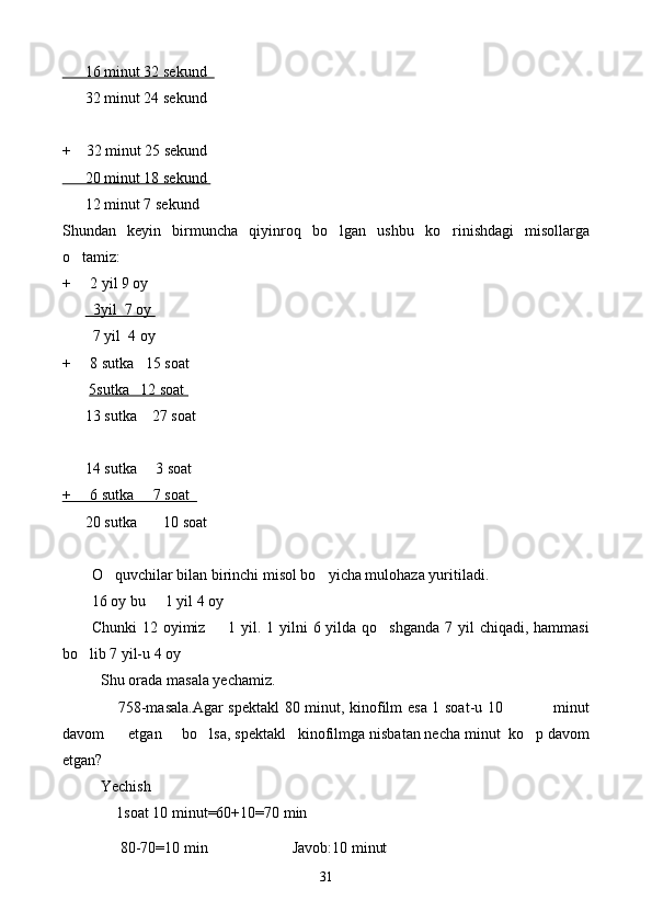       16 minut 32 sekund  
      32 minut 24 sekund 
+    32 minut 25 sekund 
      20 minut 18 sekund 
      12 minut 7 sekund 
Shundan   keyin   birmuncha   qiyinroq   bo lgan   ushbu   ko rinishdagi   misollarga 
o tamiz:	

+      2 yil 9 oy                                            
         3yil  7 oy 
        7 yil  4 oy
+     8 sutka   15 soat 
        5sutka   12 soat 
      13 sutka    27 soat
     
      14 sutka     3 soat
+     6 sutka     7 soat  
      20 sutka       10 soat
      
O quvchilar bilan birinchi misol bo yicha mulohaza yuritiladi. 	
 
16 oy bu   1 yil 4 oy 	

Chunki  12 oyimiz   1 yil. 1 yilni  6 yilda qo shganda 7 yil  chiqadi, hammasi	
 
bo lib 7 yil-u 4 oy 	

Shu orada masala yechamiz. 
                     758-masala.Agar spektakl 80 minut, kinofilm esa 1 soat-u 10                   minut
davom      etgan     bo lsa, spektakl   kinofilmga nisbatan necha minut  ko p davom	
 
etgan?
           Yechish
  1soat 10 minut=60+10=70 min
   80-70=10 min                      Javob:10 minut
31 