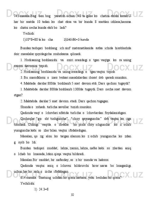 743-masala.Bog bon   bog   yaratish   uchun   240   ta   gilos   ko chatini   ekishi   kerak.U  
har   bir   soatda   10   tadan   ko chat   eksa   va   bir   kunda   8   soatdan   ishlasa,hamma	

ko chatni necha kunda ekib bo ladi?	
 
Yechish:
1)10*8=80 ta ko cha            	
  2)240:80=3 kunda
Bundan tashqari  boshlang ich sinf  matematikasida  sutka  ichida  hisoblashda	

doir  masalalar quyidagicha  muhokama  qilinadi.
1.   Hodisaning   boshlanishi     va     oxiri   orasidagi   o tgan   vaqtga     ko ra   uning	
 
oxirini  davomini  topish.
2. Hodisaning  boshlanishi va  uning orasidagi  o tgan vaqtni  topish	

3. Bu  masofalarni  o zaro  teskari masalalardan  iborat  deb  qarash mumkin.	

4. Maktada  darslar 800da  boshlanib 5 soat  davom etdi. Dars  qachon  tugaydi?
1. Maktabda  darslar 800da boshlanib 1300da  tugaydi. Dars  necha soat  davom
etgan?
2. Maktabda  darslar 5 soat  davom  etadi. Dars  qachon tugagan.
S h unda o xshash  turlicha savollar  tuzish mumkin.	

Qadimda vaqt  o lchovlari sifatida  turlicha  o lchovlardan  foydalanishgan.	
 
Qochoqlar   g o sht   tushguncha ,   c h o y   qaynaguncha   deb   vaqtni   ko zga	
   	 
tutishadi.   Oldingi     vaqtda     o zbeklar   bir   piola   choy   ichguncha   ko z   ochib	
   
yumguncha kabi  so zlar bilan  vaqtni  ifodalashgan.	

Masalan,  qo zg alon   ko targan olamon ko z ochib   yumguncha   ko zdan	
    
g oyib  bo ldi.	
 
Bundan     tashqari     muddat,     lahza,   zamin,   lahza,   nafas   kabi     so zlardan     aniq	

o lchab  bo lmasada, lekin qisqa  vaqtni bildiradi.	
 
Masalan.Bir  muddat, bir  nafasday, so z bir  zumda va  hakozo.	

Qadimda     vaqtni     aniq     o lchovni     bildiruvchi     biror   narsa     bo lmaganligi	
 
uchun har bir  xalq o zicha  ifodalagan.	

614-masala.  Soatning  uchdan bir qismi kattami, yoki  beshdan bir qismi?
Yechilishi:
1) 24:3 = 8
32 