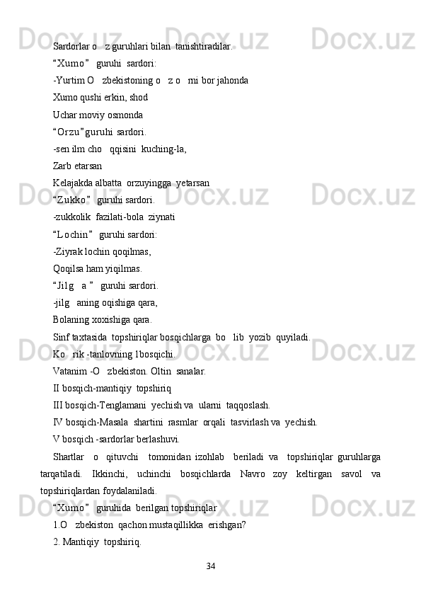 Sardorlar o z guruhlari bilan  tanishtiradilar.
X u m o  guruhi  sardori:	
 
-Yurtim O zbekistoning o z o rni bor ja	
   h onda
Xumo qushi erkin, shod
Uchar moviy osmonda
O r zu g u r uhi  sardori.	
 
-sen ilm cho qqisini  kuching-la,	

Zarb etarsan
Kelajakda albatta  orzuyin g ga  yetarsan
Z u kko  guruhi sardori.	
 
-zukkolik  fazilati-bola  ziynati
L o chin  guruhi sardori:
 
-Ziyrak lochin qoqilmas,
Qoqilsa ham yiqilmas.
J i l g a    guruhi sardori.
 	
-jilg aning oqishiga qara,

Bolaning xoxishiga qara.
Sinf taxtasida  topshiriqlar bosqichlarga  bo lib  yozib  quyiladi.	

Ko rik 	
 - tanlovning 1bosqichi.
Vatanim  - O zbekiston. Oltin  sanalar.	

II bosqich-mantiqiy  topshiriq
III bosqich-Tenglamani  yechish va  ularni  taqqoslash.
IV bosqich-Masala  shartini  rasmlar  orqali  tasvirlash va  yechish.
V bosqich -sardorlar berlashuvi.
Shartlar     o qituvchi     tomonidan   izohlab     beriladi   va     topshiriqlar   guruhlarga

tarqatiladi.   Ikkinchi,   uchinchi   bosqichlarda   Navro zoy   keltirgan   savol   va	

topshiriqlardan foydalaniladi.
X u m o  guruhida  berilgan topshiriqlar	
 
1.O zbekiston  qachon mustaqillikka  erishgan?	

2. Mantiqiy  topshiriq.
34 
