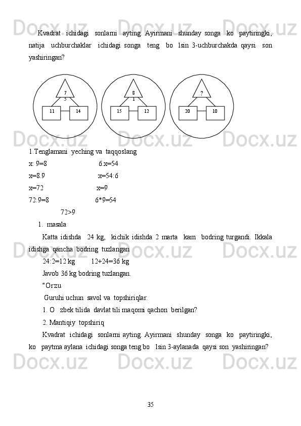 Kvadrat     ichidagi     sonlarni     ayting.   Ayirmani     shunday   songa     ko paytiringki,
natija     uchburchaklar     ichidagi   songa     teng     bo lsin   3-uchburchakda   qaysi     son	

yashiringan?
1. Tenglamani  yeching va  taqqoslang
х: 9 =8                             6.x=54
x=8.9                              x=54 :6
х=72                              х=9
72:9=8                          6*9=54
                  72 >9
1. masala 
Katta   idishda     24   kg,     kichik   idishda   2   marta     kam     bodring   turgandi.   Ikkala
idishga  qancha  bodring  tuzlangan
24:2=12 kg         12+24=36 kg
Javob 36 kg bodring tuzlangan.
O r zu	

 Guruhi uchun  savol va  topshiriqlar.
1.  O zbek tilida  davlat tili maqomi qachon  berilgan?	

2.  Mantiqiy  topshiriq
Kvadrat   ichidagi   sonlarni ayting. Ayirmani    shunday    songa   ko paytiringki,	

ko paytma aylana  ichidagi songa teng bo lsin 3-aylanada  qaysi son  yashiringan?	
  7
5 ?8
1
    11    14    15    12    20    10
35 