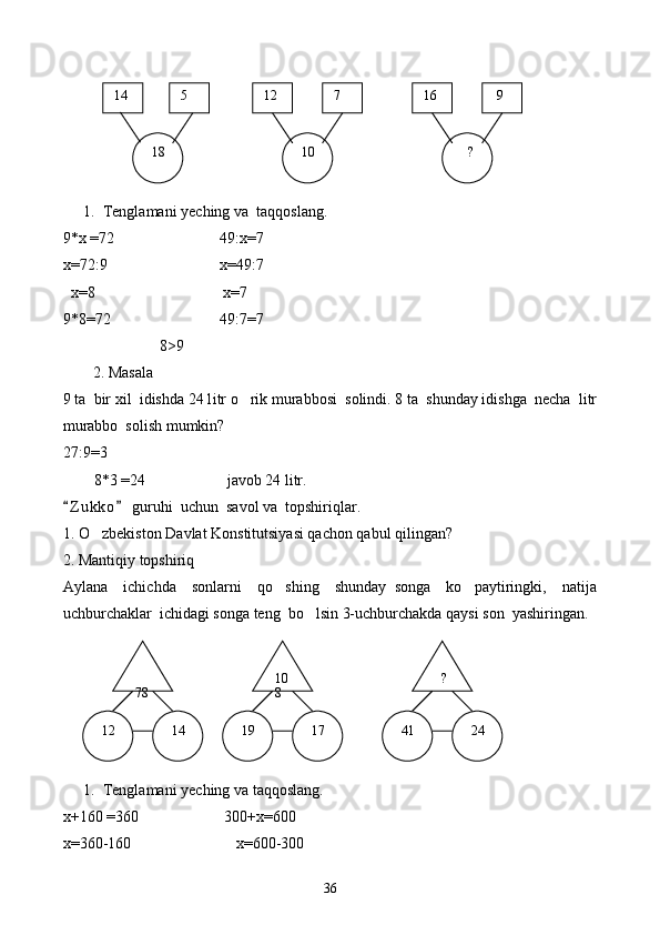 1. Tenglamani yeching va  taqqoslang.
9 * х  = 72                             49:х = 7
x= 72: 9                             x=4 9 : 7
   х= 8                                      х= 7
9 * 8 = 72                              4 9 :7 = 7
                          8 >9
2. Masala
9 ta  bir xil  idishda 24 l i tr o rik murabbosi  solindi. 8 ta  shunday idishga  necha  litr
murabbo  solish mumkin?
27:9=3
        8 * 3 =24                     javob 24 litr.
Z u kko  guruhi  uchun  savol va  topshiriqlar.	
 
1. O zbekiston Davlat Konstitutsiyasi qachon qabul qilingan?	

2. Mantiqiy topshiriq
Aylana     ichichda     sonlarni     qo shing     shunday   songa     ko paytiringki,     natija	
 
uchburchaklar  ichidagi songa teng  bo lsin 3-uchburchakda qaysi son  yashiringan.	

1. Tenglamani yeching va taqqoslang.
х+160  = 360                        300+х = 600
x= 360-160                            x= 600-300  14    9  16  7  12  5
  18     ?  10
 
78    ?10
8
  12   24  41  17  14   19
36 