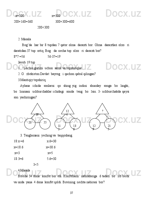    х= 200                                      х= 300
200+160 = 360                             300+300 = 600
                             200 <300
2.  Masala
Bog’da   har bir  8 tupdan 7 qator olma   daraxti bor. Olma   daraxtlari olxo ri
daratidan 37 tup  ortiq. Bog da  necha tup  olxo ri  daraxti bor?	
 
8 * 7  = 56                             56-37 = 19
Javob 19 tup
1. “Lochin guruhi  uchun  savol va topshiriqlar.
2.  O zbekiston Davlat  bayrog i qachon qabul qilingan?	
 
3.Mantiqiy topshiriq.
Aylana     ichida     sonlarni     qo shing   yig indini     shunday     songa     bo lingki,	
  
bo linmani     uchburchaklar   ichidagi     sonda     teng     bo lsin.   3-   uchburchakda   qaysi	
 
son  yashiringan?
3. Tenglamani  yeching va  taqqoslang.
18:х  = 6                             х.6 = 30
x= 18:6                            x= 30 : 6
  х = 3                                      х = 5
18:3 = 6                              5.6 = 30
                  3 <5
4.Masala 
Buvida 34 dona   konfet bor edi. Konfetlarni   nabiralariga   6 tadan   bo lib berdi	

va unda  yana  4 dona  konfet qoldi. Buvining  nechta nabirasi  bor?  
39    ?12
4
  23  
21
5 
12
9 
13
6  55  
11
2
37 