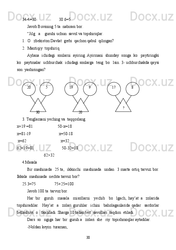 34-4 = 30                      30:6 = 5
Javob Buvining 5 ta  nabirasi bor.
“Jilg a  guruhi uchun  savol va topshiriqlar. 
1. O zbekiston Davlat  gerbi  qachon qabul  qilingan?	

2. Mantiqiy  topshiriq.
Aylana  ichidagi  sonlarni  ayiring. Ayirmani  shunday  songa  ko paytiringki	

ko paytmalar  uchburchak  ichidagi sonlarga  teng  bo lsin. 3- uchburchakda qaysi	
 
son  yashiringan?
3. Tenglamani yeching va  taqqoslang.
х+19  = 81                          50-х = 18
x= 81-19                            x= 50-18
  х = 62                                      х = 32
62+19 = 81                             50-32 = 18
                     62 >32
4.Masala
Bir  mashinada    25 ta,   ikkinchi    mashinada   undan    3 marta ortiq tarvuz  bor.
Ikkala  mashinada  nechta tarvuz bor?
25.3=75                  75+25=100
Javob 100 ta  tarvuz bor.
Har   bir     guruh     masala     misollarni     yechib     bo lgach,   hay’at   a zolarida	
 
topshiradilar.     Hay’at     a zolari   guruhlar     ichini     baholaganlarida   qadar     sardorlar	

bellashuvi  o tkaziladi. Sharga 10 tadan test  savollari  taqdim  etiladi.	

Dars  so ngiga  har  bir  guruh a zolari  she riy  topishmoqlar aytadilar.
  
-Noldan keyin  turaman,  20    8  17
   9  19   5
 
30    ? 
20
38 