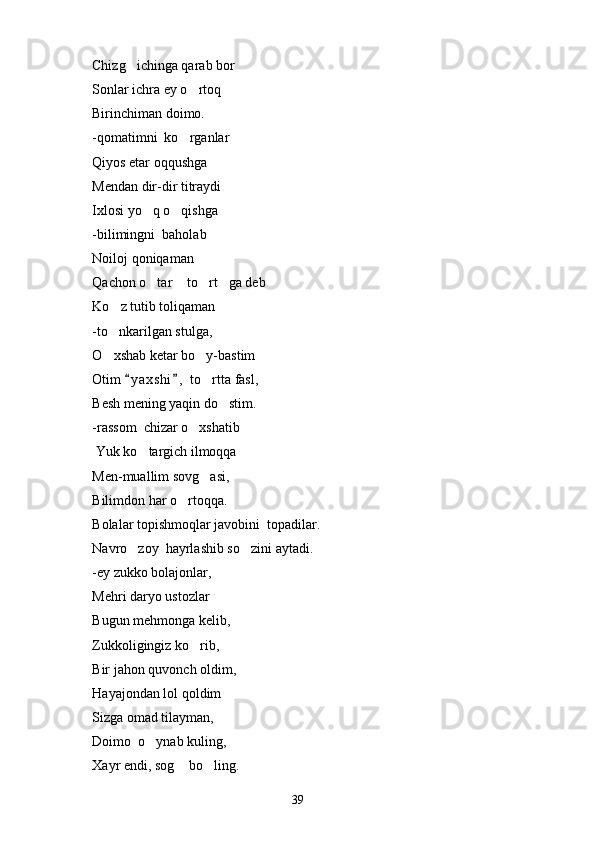 Chizg ichinga qarab bor
Sonlar ichra ey o rtoq	

Birinchiman doimo.
-qomatimni  ko rganlar

Qiyos etar oqqushga
Mendan dir-dir titraydi
Ixlosi yo q o qishga	
 
-bilimingni  baholab
Noiloj qoniqaman
Qachon o tar  to rt ga deb
   
Ko z tutib toliqaman	

-to nka
 r ilgan stulga,
O xshab ketar bo y-bastim
 
Otim  y a x shi ,  to rtta fasl,	
 	
Besh mening yaqin do stim.	

-rassom  chizar o xshatib	

 Yuk ko targich ilmoqqa	

Men-muallim sovg asi,	

Bilimdon har o rtoqqa.	

Bolalar topishmoqlar javobini  topadilar.
Navro zoy  hayrlashib so zini aytadi.	
 
-ey zukko bolajonlar,
Mehri daryo ustozlar
Bu g un mehmonga kelib,
Zukkoligingiz ko rib,	

Bir ja h on quvonch oldim,
Hayajondan lol qoldim
Sizga omad tilayman,
Doimo  o ynab kuling,	

Xayr endi, sog  bo ling.	
 
39 