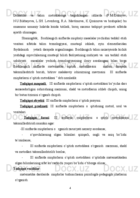 Didaktika   va   talim   metodikasi ga   bagishlangan   ishlarda   (P.M.Erdniyev,	
N.U.Bikbayeva,   L.SH.   Levenberg,   R.A.   Mavlonova,   K. Q osimova   va   boshqalar)   bu
muammo   umumiy   holatda   kozda   tutiladi,   biroq   maxsus   tadqiqot   predmeti   sifatida	

ajratib olinmagan. 
Shuningdek,   Boshlangich sinflarda 
 miqdoriy  masalalar yechishni tashkil etish
vositasi   sifatida   talim   texnologiyasi,   mustaqil   ishlash,   oyin   elementlaridan	
 
foydalanish        yetarli  darajada  organilmagan.  Boshlangich  talim  nazariyasida kichik	
  
yoshdagi   oquvchilarning   mustaqil   bilish   faoliyatining   mohiyati   va     uni   tashkil   etish	

uslubiyati     masalalar   yechish   texnologiyasining   ilmiy   asoslangani   bilan   birga
Boshlangich   sinflarda   matematika   oqitish   metodikasini     malum   darajada	
    
takomillashtirib   borish,   bitiruv   malakaviy   ishimizning   mavzusini  	
   III   sinflarda
miqdorlarni   o ’ qitish   metodikasi  ” deb nomladik.
Tadqiqot maqsadi    .   :   III   sinflarda   miqdorlarni   o ’ qitish   metodikasi  bо‘yicha dars
samaradorligini   oshirishning   mazmuni,   shakl   va   metodlarini   ishlab   chiqish,   uning
bir butun tizimini о‘rganib chiqish.
Tadqiqot obyekti :  III   sinflarda   miqdorlarni   o ’ qitish   jarayoni.
Tadqiqot   predmeti :   III   sinflarda   miqdorlarni   o qitish	
 ning   metod,   usul   va
vositalari .
  Tadqiqot   farazi :   III   sinflarda   miqdorlarni   o qitish   metodikasi	
 ni
takomillashtirish mumkin  agar :
-III sinflarda miqdorlarni o rganish zaruriyati nazariy asoslansa;	

- о‘quvchilarning   olgan   bilimlari   qiziqarli,   ongli   va   aniq   bо‘lishi
ta’minlansa;
- III  sinflarda miqdorlarni   o’qitish  metodikasi   о‘rganish     mazmuni, shakl
va metodlari takomillashtirilib borilsa;
- III   sinflarda   miqdorlarni   o’qitish   metodikasi   о‘ qitishda   matematikadan
olgan bilimlarining sifat kо‘rsatkichi yuqori bо‘lishi e’tiborga olinsa ;.
Tadqiqot vazifalar:
m atematika darslarida  miqdorlar t u shunchasini psixologik-pedagogik jihatlarini
о‘rganish.
4 