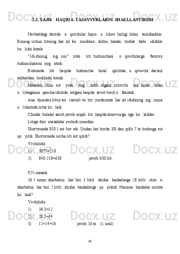 2.2. XAJM    HAQIDA  TASAVVURLARNI  SHAKLLANTIRISH
Navbatdagi   darsda     o quvchilar   hajm     o lchov   birligi   bilan     tanishadilar. 
Buning   uchun   litrning   har   xil   ko rinishlari:   didon,   banka,   chelak     kabi     idishlar	

bo lishi kerak.	

I d i shning     sig imi   yoki     litr   tushunchasi     o quvchilarga     fazoviy	
 	 
tushunchalarni  uyg otadi.	

Bolalarda     litr     haqida     tushuncha     hosil     qilishda,   o qituvchi   darsini	

suhbatdan  boshlashi kerak.
Masalan.   Kim   sut     yoki     yog   sotib   olgani   sotuvchi     uni   nima     bilan	

o lchaganini  qancha idishda  solgani haqida  savol berib o tkazadi.	
 
Ana  shunday litrni ko rsatish va  litr  yordamida  har xil idishning  sig imini	
 
o lchashda ortsa bo ladi.	
 
C h unki  bolalar savol-javob orqali  litr  haqida tasavvurga  ega  bo ladilar.	

Litrga doir  masalalar yechish mumkin.
Sherternada 850 l sut bor edi. Undan har birida 30l dan qilib 7 ta bedonga sut
qo yildi. She	
 rter nada necha litr sut qoldi?
Yechilishi:
1) 30 * 7 = 210
2) 840-210 = 630                          javob 630 litr.
925-masala.
36   l   uzum   sharbatini     har   biri   3   litrli     shisha     bankalarga   28   litrli     olxo ri	

sharbatini   har biri 2 litrli   shisha   bankalarga   qo yishdi. Hamma   bankalar nechta	

bo ladi?	

Yechilishi:
1) 36:3 = 12
2) 28:2 = 14
3) 12+14 = 26                    javob 26 ta.   (1 usul)
41 