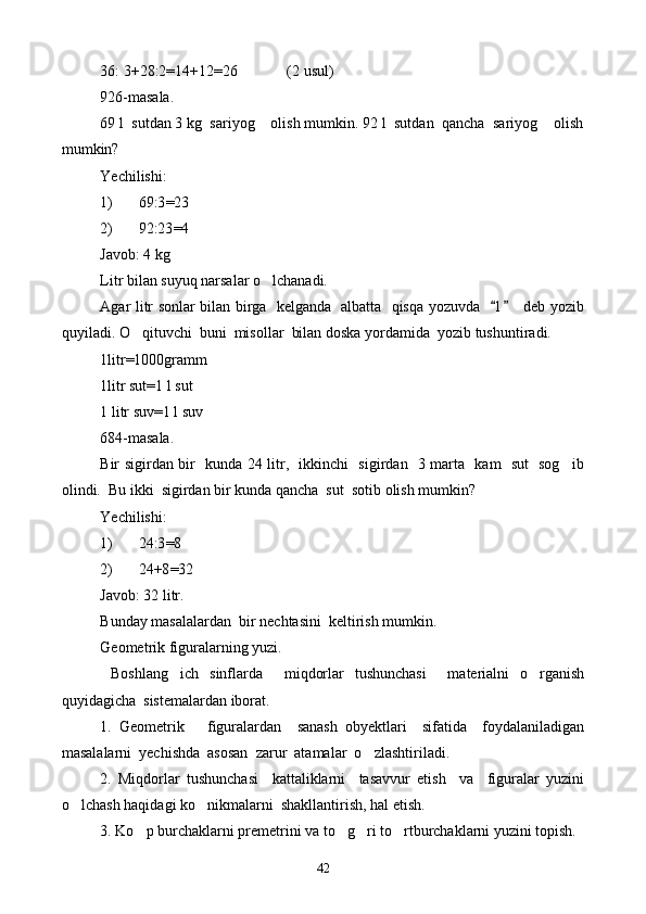 36: 3+28:2=14+12=26             (2 usul)
926-masala.
69 l  sutdan 3 kg  sariyog  olish mumkin. 92 l  sutdan  qancha  sariyog  olish 
mumkin?
Yechilishi:
1) 69:3 = 23
2) 92:23 = 4
Javob: 4 kg
Litr bilan suyuq narsalar o lchanadi.

Agar litr sonlar bilan birga   kelganda   albatta   qisqa yozuvda    l  deb yozib	
 
quyiladi. O qituvchi  buni  misollar  bilan doska yordamida  yozib tushuntiradi. 	

1litr=1000gramm
1litr sut=1   l sut
1 litr suv=1 l suv
684-masala.
Bir sigirdan bir   kunda 24 litr,   ikkinchi   sigirdan   3 marta   kam   sut   sog ib	

olindi.  Bu ikki  sigirdan bir kunda qancha  sut  sotib olish mumkin?
Yechilishi:
1) 24:3 = 8
2) 24+8 = 32
Javob: 32 litr.
Bunday masalalardan  bir nechtasini  keltirish mumkin.
Geometrik figuralarning yuzi.
  Boshlang ich   sinflarda     miqdorlar   tushunchasi     materialni   o rganish	
 
quyidagicha  sistemalardan iborat.
1.   Geometrik       figuralardan     sanash   obyektlari     sifatida     foydalaniladigan
masalalarni  yechishda  asosan  zarur  atamalar  o zlashtiriladi.	

2.   Miqdorlar   tushunchasi     kattaliklarni     tasavvur   etish     va     figuralar   yuzini
o lchash haqidagi ko nikmalarni  shakllantirish, hal etish.	
 
3. Ko p burchaklarni premetrini va to g ri to rtburchaklarni yuzini topish.	
   
42 