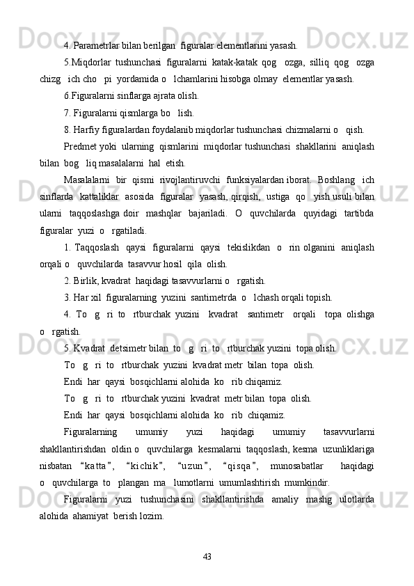 4. Parametrlar bilan berilgan  figuralar elementlarini yasash.
5.Miqdorlar   tushunchasi   figuralarni   katak-katak   qog ozga,   silliq   qog ozga 
chizg ich cho pi  yordamida o lchamlarini hisobga olmay  elementlar yasash.	
  
6.Figuralarni sinflarga ajrata olish.
7. Figuralarni qismlarga bo lish.	

8. Harfiy figuralardan foydalanib miqdorlar tushunchasi chizmalarni o qish.	

Predmet yoki  ularning  qismlarini  miqdorlar tushunchasi  shakllarini  aniqlash
bilan  bog liq masalalarni  hal  etish.	

Masalalarni  bir  qismi  rivojlantiruvchi  funksiyalardan iborat.  Boshlang ich	

sinflarda   kattaliklar   asosida   figuralar   yasash, qirqish,   ustiga   qo yish usuli bilan	

ularni     taqqoslashga   doir     mashqlar     bajariladi.     O quvchilarda     quyidagi     tartibda	

figuralar  yuzi  o rgatiladi.	

1. Taqqoslash    qaysi   figuralarni   qaysi    tekislikdan   o rin olganini   aniqlash	

orqali o quvchilarda  tasavvur hosil  qila  olish.	

2. Birlik, kvadrat  haqidagi tasavvurlarni o rgatish.	

3. Har xil  figuralarning  yuzini  sant i metrda  o lchash orqali topish.	

4.   To g ri   to rtburchak   yuzini     kvadrat     santimetr     orqali     topa   olishga	
  
o rgatish.	

5. Kvadrat  de t simetr bilan  to g ri  to rtburchak yuzini  topa olish.	
  
To g ri  to rtburchak  yuzini  kvadrat metr  bilan  topa  olish.	
  
Endi  har  qaysi  bosqichlarni alohida  ko rib chiqamiz.	

To g ri  to rtburchak yuzini  kvadrat  metr bilan  topa  olish.	
  
Endi  har  qaysi  bosqichlarni alohida  ko rib  chiqamiz.	

Figuralarning     umumiy     yuzi     haqidagi     umumiy     tasavvurlarni
shakllantirishdan  oldin o quvchilarga  kesmalarni  taqqoslash, kesma  uzunliklariga	

nisbatan   k a t ta ,   k i chik ,   u z un ,   q i s qa ,   munosabatlar     haqidagi	
       
o quvchilarga  to plangan  ma lumotlarni  umumlashtirish  mumkindir.	
  
Figuralarni     yuzi     tushunchasini     shakllantirishda     amaliy     mashg ulotlarda	

alohida  ahamiyat  berish lozim.
43 