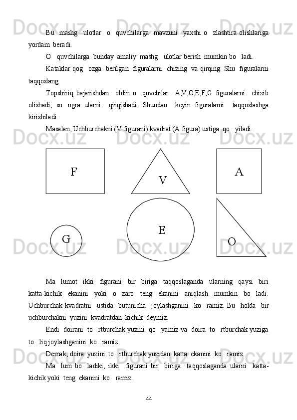 Bu     mashg ulotlar     o quvchilarga     mavzuni     yaxshi   o zlashtira   olishlariga  
yordam  beradi.
O quvchilarga  bunday  amaliy  mashg ulotlar berish  mumkin bo ladi.	
  
Kataklar qog ozga   berilgan  figuralarni  chizing  va qirqing. Shu   figuralarni	

taqqoslang.
Topshiriq   bajarishdan     oldin   o quvchilar     A,V,O,E,F,G   figuralarni     chizib	

olishadi,   so ngra   ularni     qirqishadi.   Shundan     keyin   figuralarni     taqqoslashga	

kirishiladi.
Masalan, Uchburchakni (V figurani) kvadrat (A figura) ustiga  q o	
 yiladi.
Ma lumot     ikki     figurani     bir     biriga     taqqoslaganda     ularning     qaysi     biri	

katta-kichik     ekanini     yoki     o zaro     teng     ekanini     aniqlash     mumkin     bo ladi.	
 
Uchburchak   kvadratni     ustida     butunicha     joylashganini     ko ramiz	
 .   Bu     holda     bir
uchburchakni  yuzini  kvadratdan  kichik  deymiz.
Endi  doirani  to rtburchak yuzini  qo yamiz va  doira  to rtburchak yuziga	
  
to liq joylashganini  ko ramiz.	
 
Demak, doira  yuzini  to rtburchak yuzidan  katta  ekanini  ko ramiz.	
 
Ma lum   bo ladiki,   ikki     figurani   bir biriga     taqqoslaganda   ularni     katta-	
  
kichik yoki  teng  ekanini  ko ramiz.	
         
        F       A
    V
  G        E
  O
44 