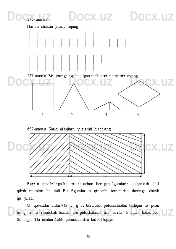 273- masala.
Har bir  shaklni  yuzini  toping
287-masala. Bir  yuzaga ega bo lgan shakllarni  nomlarini  ayting
              1                          2                               3                             4
659-masala. Shakl  qismlarni  yuzlarini  hisoblang.
Buni   o quvchilarga   ko rsatish   uchun     berilgan   figuralarni     taqqoslash   tahlil	
 
qilish     mumkin     bo ladi.   Bu     figuralar     o qituvchi     tomonidan     doskaga     chizib	
 
qo yiladi.	

O quvchilar  oldin 4 ta  to g ri  burchakli  poloskalardan  tashqari  to pdan	
   
to g ri     to rtburchak   tuzadi.     Bu   poloskalarni     har     birida     6   tadan     katak   bor.	
  
So ngra  3 ta  uchburchakli  poloskalardan  tashkil topgan.

45 