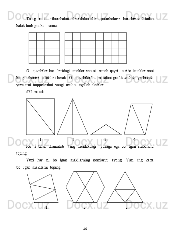 To g ri   to rtburchakni   chizishdan oldin, poloskalarni   har   birida 9 tadan  
katak borligini ko ramiz.	

O quvchilar   har     biridagi   kataklar   sonini     sanab   qaysi     b	
 i rida   kataklar   soni
ko p  ekanini  bilishlari kerak.  O quvchilar bu  masalani grafik usulida  yechishda	
 
yuzalarni  taqqoslashni  yangi  usulini  egallab oladilar.
672-masala.
             1                               2                              3                           4
Ko z   bilan   chamalab     teng   uzunlikdagi     yuzaga   ega   bo lgan   shakllarni	
 
toping.
Yuzi     har     xil     bo lgan     shakllarning     nomlarini     ayting.     Yuzi     eng     katta	

bo lgan  shakllarni  toping.	

 
                   1                                    2                                        3
46 