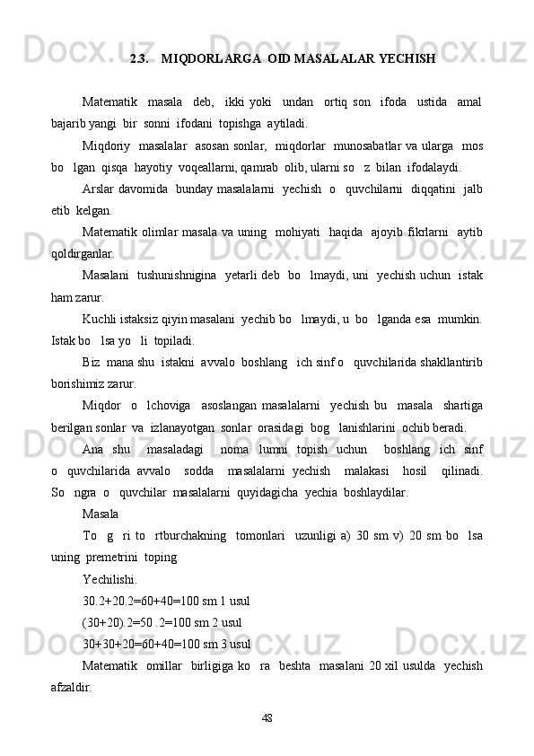 2.3. MIQDORLARGA   OID  MASALALAR YECHISH
Matematik     masala     deb,     ikki   yoki     undan     ortiq   son     ifoda     ustida     amal
bajarib yangi  bir  sonni  ifodani  topish g a  aytiladi.
Miqdoriy   masalalar    asosan  sonlar,   miqdorlar   munosabatlar  va ularga   mos
bo lgan  qisqa  hayotiy  voqeallarni, qamrab  olib, ularni so z  bilan  ifodalaydi. 
Arslar davomida   bunday masalalarni   yechish   o quvchilarni   diqqatini   jalb	

etib  kelgan.
Matematik  olimlar   masala   va  uning    mohiyati     haqida    ajoyib  fikrlarni     aytib
qoldirganlar.
Masalani    tushunishnigina   yetarli deb   bo lmaydi, uni   yechish uchun   istak	

ham zarur.
Kuchli istaksiz qiyin masalani  yechib bo lmaydi, u  bo lganda esa  mumkin.	
 
Istak bo lsa yo li  topiladi. 	
 
Biz  mana shu  istakni  avvalo  boshlang ich sinf o quvchilarida shakllantirib	
 
borishimiz zarur.
Miqdor     o lchoviga     asoslangan   masalalarni     yechish   bu     masala     shartiga	

berilgan sonlar  va  izlanayotgan  sonlar  orasidagi  bog lanishlarini  ochib beradi. 	

Ana   shu     masaladagi     noma lumni   topish   uchun     boshlang ich   sinf	
 
o quvchilarida   avvalo     sodda     masalalarni   yechish     malakasi     hosil     qilinadi.	

So ngra  o quvchilar  masalalarni  quyidagicha  yechia  boshlaydilar.
 
Masala 
To g ri   to rtburchakning     tomonlari     uzunligi   a)   30   sm   v)   20   sm   bo lsa	
   
uning  premetrini  toping
Yechilishi.
30.2+20.2=60+40=100 sm 1 usul
(30+20).2=50 .2=100 sm 2 usul
30+30+20=60+40=100 sm 3 usul
Matematik   omillar   birligiga ko ra   beshta   masalani  20 xil usulda   yechish	

afzaldir.
48 