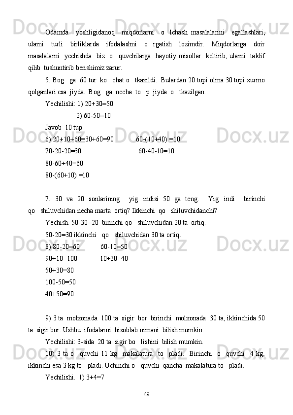 Odamda     yoshligidanoq     miqdorlarni     o lchash   masalalarini     egallashlari,
ularni     turli     birliklarda     ifodalashni     o rgatish     lozimdir.     Miqdorlarga     doir	

masalalarni   yechishda   biz   o quvchilarga   hayotiy misollar   keltirib, ularni   taklif	

qilib  tushuntirib berishimiz zarur.
5. Bog	
 g a  60 tur  ko chat o tkazildi.  Bulardan 20 tupi olma 30 tupi xurmo	 
qolganlari esa  jiyda.  Bo g g	
 a  necha  to p  jiyda  o tkazilgan.	 
Yechilishi: 1) 20+30=50
                  2) 60-50=10
Javob  10 tup
6) 20+10+60=30+60=90             60-(10+40) =10
70-20-20=30                                 60-40-10=10
80-60+40=60
80-(60+10) =10
7.   30   va   20   sonlarining     yig indisi   50   ga   teng.    
 Yig indi     birinchi	
qo shiluvchidan necha marta  ortiq? Ikkinchi  qo shiluvchidanchi?	
 
Yechish. 50-30=20  birinchi qo shiluvchidan 20 ta  ortiq.	

50-20=30 ikkinchi   qo shiluvchidan 30 ta ortiq	
 .
8) 80-20 = 60            60-10 = 50
90+10 = 100             10+30 = 40
50+30 = 80
100-50 = 50
40+50 = 90
9) 3 ta  molxonada  100 ta  sigir  bor  birinchi  molxonada  30 ta, ikkinchida 50
ta  sigir bor. Ushbu  ifodalarni  hisoblab nimani  bilish mumkin.
Yechilishi: 3-sida  20 ta  sigir bo lishini  bilish mumkin.	

10)   3   ta   o quvchi   11   kg     makalatura     to pladi.     Birinchi     o quvchi     4   kg,	
  
ikkinchi esa 3 kg to pladi. Uchinchi o quvchi  qancha  makalatura to pladi.	
  
Yechilishi.  1) 3+4 = 7
49 