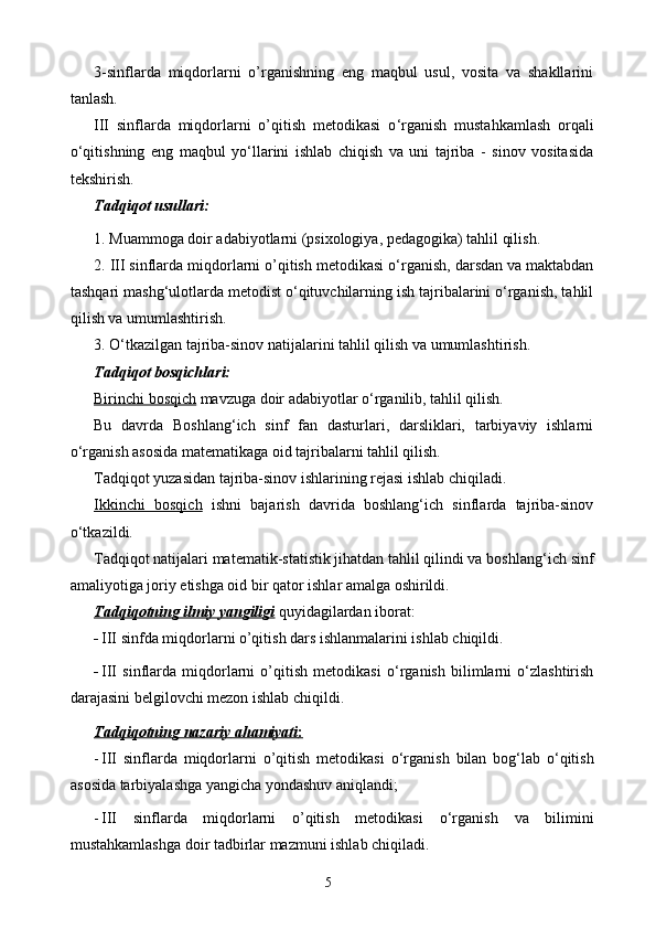 3-sinflarda   miqdorlarni   o’rganishning   eng   maqbul   usul,   vosita   va   shakllarini
tanlash.
III   sinflarda   miqdorlarni   o’qitish   metodikasi   o ‘rganish   mustahkamlash   orqali
о‘qitishning   eng   maqbul   yо‘llarini   ishlab   chiqish   va   uni   tajriba   -   sinov   vositasida
tekshirish.
Tadqiqot usullari:
1. Muammoga doir adabiyotlarni (psixologiya, pedagogika) tahlil qilish.
2. III sinflarda miqdorlarni o’qitish metodikasi  о‘rganish , darsdan va maktabdan
tashqari mashg‘ulotlarda metodist о‘qituvchilarning ish tajribalarini о‘rganish, tahlil
qilish va umumlashtirish.
3. О‘tkazilgan tajriba-sinov natijalarini tahlil qilish va umumlashtirish.
Tadqiqot bosqichlari:
Birinchi bosqich  mavzuga doir adabiyotlar о‘rganilib, tahlil qilish.
Bu   davrda   Boshlang‘ich   sinf   fan   dasturlari,   darsliklari,   tarbiyaviy   ishlarni
о‘rganish asosida matematikaga oid tajribalarni tahlil qilish.
Tadqiqot yuzasidan tajriba-sinov ishlarining rejasi ishlab chiqiladi. 
Ikkinchi   bosqich   ishni   bajarish   davrida   boshlang‘ich   sinflarda   tajriba-sinov
о‘tkazildi.
Tadqiqot natijalari matematik-statistik jihatdan tahlil qilindi va boshlan g‘ ich sinf
amaliyotiga joriy etishga oid bir qator ishlar amalga oshirildi.
Tadqiqotning ilmiy yangiligi  quyidagilardan iborat:
- III sinfda miqdorlarni o’qitish dars ishlanmalarini ishlab chiqildi.
- III   sinflarda   miqdorlarni   o’qitish   metodikasi   о‘rganish   bilimlarni   о‘zlashtirish
darajasini belgilovchi mezon ishlab chiqildi.
Tadqiqotning        nazariy        ahamiyati    :  
- III   sinflarda   miqdorlarni   o’qitish   metodikasi   о‘rganish   bilan   bog‘lab   о‘qitish
asosida tarbiyalashga yangicha yondashuv aniqlandi;
- III   sinflarda   miqdorlarni   o’qitish   metodikasi   о‘rganish   va   bilimini
mustahkamlashga doir tadbirlar mazmuni ishlab chiqiladi.
5 