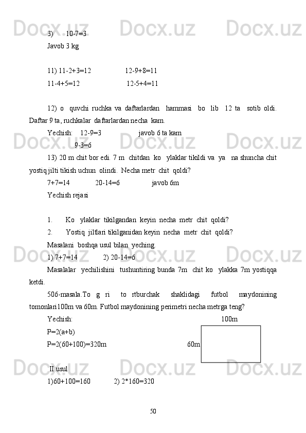 3) 10-7 = 3
Javob 3 kg
11) 11-2+3 = 12                   12-9+8 = 11
11-4+5 = 12                          12-5+4 = 11
12)   o quvchi   ruchka   va   daftarlardan     hammasi     bo lib     12   ta     sotib   oldi. 
Daftar 9 ta, ruchkalar  daftarlardan necha  kam.
Yechish:    12-9 = 3                     javob 6 ta kam
               9-3=6
13) 20 m chit bor edi. 7 m  chitdan  ko ylaklar tikildi va  ya na shuncha chit	
 
yostiq jilti tikish uchun  olindi.  Necha metr  chit  qoldi?
7+7 = 14              20-14 = 6                  javob 6m
Yechish rejasi
1. Ko ylaklar  tikilgandan  keyin  necha  metr  chit  qoldi?	

2. Yostiq  jiltlari tikilganidan keyin  necha  metr  chit  qoldi?
Masalani  boshqa usul bilan  yeching .
1) 7+7=14              2) 20-14=6
Masalalar     yechilishini     tushuntiring   bunda   7m     chit   ko ylakka   7m   yostiqqa	

ketdi.
506-masala.To g ri   to rtburchak   shaklidagi   futbol   maydonining	
  
tomonlari100m va 60m. Futbol maydonining perimetri necha metrga teng?
Yechish:                                                                                100m
P=2(a+b)
P=2(60+100)=320m 60m
        
 II usul
1)60+100=160             2) 2*160=320
50 