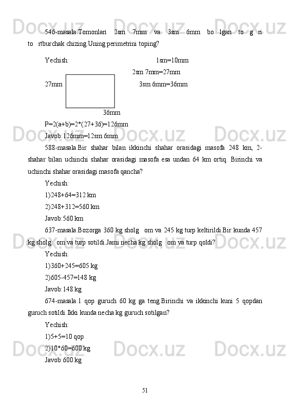 546-masala.Tomonlari   2sm   7mm   va   3sm   6mm   bo lgan   to g ri  
to rtburchak chizing.Uning perimetrini toping?	

Yechish: 1sm=10mm
                                                   2sm 7mm=27mm                               
27mm                                         3sm 6mm=36mm
                                  36mm
P=2(a+b)=2*(27+36)=126mm
Javob:126mm=12sm 6mm.
588-masala.Bir   shahar   bilan   ikkinchi   shahar   orasidagi   masofa   248   km,   2-
shahar   bilan   uchinchi   shahar   orasidagi   masofa   esa   undan   64   km   ortiq.   Birinchi   va
uchinchi shahar orasidagi masofa qancha?
Yechish:
1)248+64=312 km
2)248+312=560 km
Javob:560 km
637-masala.Bozorga 360 kg sholg om va 245 kg turp keltirildi.Bir kunda 457	

kg sholg om va turp sotildi.Jami necha kg sholg om va turp qoldi?	
 
Yechish:
1)360+245=605 kg
2)605-457=148 kg
Javob:148 kg
674-masala.1   qop   guruch   60   kg   ga   teng.Birinchi   va   ikkinchi   kuni   5   qopdan
guruch sotildi.Ikki kunda necha kg guruch sotilgan?
Yechish:
1)5+5=10 qop
2)10*60=600 kg
Javob:600 kg
51 