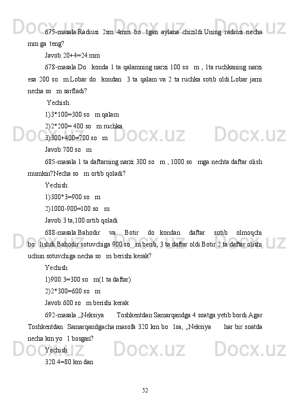 675-masala.Radiusi   2sm   4mm   bo lgan   aylana   chizildi.Uning   radiusi   necha
mm ga  teng?
Javob:20+4=24 mm
678-masala.Do konda 1 ta qalamning narxi 100 so m , 1ta ruchkaning narxi	
 
esa   200   so m.Lobar   do kondan     3   ta   qalam   va   2   ta   ruchka   sotib   oldi.Lobar   jami	
 
necha so m sarfladi?	

 Yechish:
1)3*100=300 so m qalam	

2)2*200= 400 so m ruchka 

3)300+400=700 so m	

Javob:700 so m	

685-masala.1 ta daftarning narxi 300 so m , 1000 so mga nechta daftar olish	
 
mumkin?Necha so m ortib qoladi?	

Yechish:
1)300*3=900 so m	

2)1000-900=100 so m	

Javob:3 ta,100 ortib qoladi
688-masala.Bahodir   va   Botir   do kondan   daftar   sotib   olmoqchi	

bo lishdi.Bahodir sotuvchiga 900 so m berib, 3 ta daftar oldi.Botir 2 ta daftar olishi	
 
uchun sotuvchiga necha so m berishi kerak?	

Yechish:
1)900:3=300 so m(1 ta daftar)	

2)2*300=600 so m

Javob:600 so m berishi kerak	

692-masala.,,Neksiya  Toshkentdan Samarqandga 4 soatga yetib bordi.Agar	

Toshkentdan   Samarqandgacha masofa 320 km bo lsa, ,,Neksiya  har bir soatda	
 
necha km yo l bosgan?	

Yechish:
320:4=80 km dan
52 