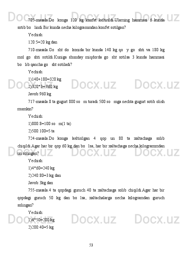 705-masala.Do konga   120   kg   konfet   keltirildi.Ularning   hammasi   6   kunda
sotib bo lindi.Bir kunda necha kilogrammdan konfet sotilgan?	

Yechish:
120:5=20 kg dan
710-masala.Go sht   do konida   bir   kunda   140   kg   qo y   go shti   va   180   kg	
   
mol   go shti   sotildi.Kuniga   shunday   miqdorda   go sht   sotilsa   3   kunda   hammasi	
 
bo lib qancha go sht sotiladi?	
 
Yechish:
1)140+180=320 kg
2)320*3= 960 kg 
Javob:960 kg 
717-masala.8 ta gugurt 800 so m turadi.500 so mga nechta gugurt sotib olish	
 
mumkin?
Yechish:
1)800:8=100 so m(1 ta)	

2)500:100=5 ta
724-masala.Do konga   keltirilgan   4   qop   un   80   ta   xaltachaga   solib

chiqildi.Agar har bir qop 60 kg dan bo lsa, har bir xaltachaga necha kilogrammdan	

un solingan?
Yechish:
1)4*60=240 kg
2)240:80=3 kg dan
Javob:3kg dan
755-masala.4   ta   qopdagi   guruch   40   ta   xaltachaga   solib   chiqildi.Agar   har   bir
qopdagi   guruch   50   kg   dan   bo lsa,   xaltachalarga   necha   kilogramdan   guruch	

solingan?
Yechish:
1)4*50=200 kg
2)200:40=5 kg 
53 