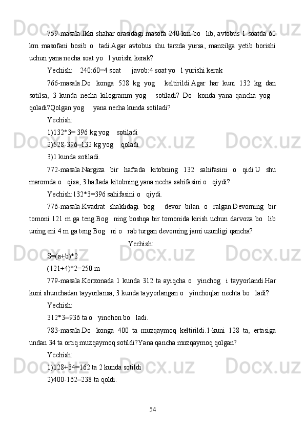 759-masala.Ikki shahar orasidagi masofa 240 km bo lib, avtobus 1 soatda 60
km   masofani   bosib   o tadi.Agar   avtobus   shu   tarzda   yursa,   manzilga   yetib   borishi	

uchun yana necha soat yo l yurishi kerak?	

Yechish:    240:60=4 soat      javob:4 soat yo l yurishi kerak	

766-masala.Do konga   528   kg   yog   keltirildi.Agar   har   kuni   132   kg   dan	
 
sotilsa,   3   kunda   necha   kilogramm   yog   sotiladi?   Do konda   yana   qancha   yog	
  
qoladi?Qolgan yog   yana necha kunda sotiladi?	

Yechish:
1)132*3= 396 kg yog  sotiladi	

2)528-396=132 kg yog  qoladi

3)1 kunda sotiladi.
772-masala.Nargiza   bir   haftada   kitobning   132   sahifasini   o qidi.U   shu	

maromda o qisa, 3 haftada kitobning yana necha sahifasini o qiydi?	
 
Yechish:132*3=396 sahifasini o qiydi.	

776-masala.Kvadrat   shaklidagi   bog   devor   bilan   o ralgan.Devorning   bir	
 
tomoni 121 m ga teng.Bog ning boshqa bir tomonida kirish uchun darvoza bo lib	
 
uning eni 4 m ga teng.Bog ni o rab turgan devorning jami uzunligi qancha?
 
Yechish:
S=(a+b)*2
(121+4)*2=250 m
779-masala.Korxonada  1 kunda 312 ta ayiqcha o yinchog i tayyorlandi.Har	
 
kuni shunchadan tayyorlansa, 3 kunda tayyorlangan o yinchoqlar nechta bo ladi?	
 
Yechish:
312*3=936 ta o yinchon bo ladi.	
 
783-masala.Do konga   400   ta   muzqaymoq   keltirildi.1-kuni   128   ta,   ertasiga

undan 34 ta ortiq muzqaymoq sotildi?Yana qancha muzqaymoq qolgan?
Yechish:
1)128+34=162 ta 2 kunda sotildi
2)400-162=238 ta qoldi.
54 