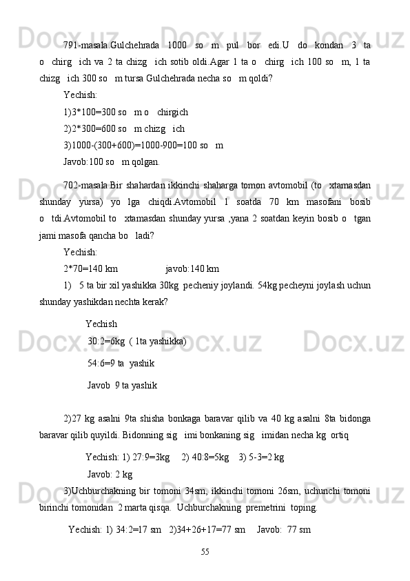 791-masala.Gulchehrada   1000   so m   pul   bor   edi.U   do kondan   3   ta 
o chirg ich   va   2   ta   chizg ich   sotib   oldi.Agar   1   ta   o chirg ich   100   so m,   1   ta	
     
chizg ich 300 so m tursa Gulchehrada necha so m qoldi?	
  
Yechish:
1)3*100=300 so m o chirgich	
 
2)2*300=600 so m chizg ich
 
3)1000-(300+600)=1000-900=100 so m	

Javob:100 so m qolgan.	

702-masala.Bir  shahardan ikkinchi shaharga tomon avtomobil (to xtamasdan	

shunday   yursa)   yo lga   chiqdi.Avtomobil   1   soatda   70   km   masofani   bosib	

o tdi.Avtomobil to xtamasdan shunday yursa ,yana 2 soatdan keyin bosib o tgan	
  
jami masofa qancha bo ladi?	

Yechish:
2*70=140 km                    javob:140 km
1)   5 ta bir xil yashikka 30kg  pecheniy joylandi. 54kg pecheyni joylash uchun
shunday yashikdan nechta kerak?
         Yechish
          30:2=6kg  ( 1ta yashikka)
          54:6=9 ta  yashik
          Javob  9 ta yashik
2)27   kg   asalni   9ta   shisha   bonkaga   baravar   qilib   va   40   kg   asalni   8ta   bidonga
baravar qilib quyildi. Bidonning sig imi bonkaning sig imidan necha kg  ortiq	
 
         Yechish: 1) 27:9=3kg     2) 40:8=5kg    3) 5-3=2 kg 
          Javob: 2 kg
3)Uchburchakning   bir   tomoni   34sm,   ikkinchi   tomoni   26sm,   uchunchi   tomoni
birinchi tomonidan  2 marta qisqa.  Uchburchakning  premetrini  toping.
  Yechish: 1) 34:2=17 sm   2)34+26+17=77 sm     Javob:  77 sm
55 