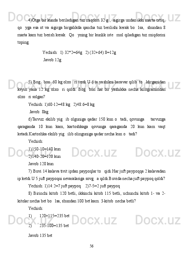 4)Otga bir kunda beriladigan tuz miqdori 32 g ,  sigirga undan ikki marta ortiq,
qo yga   esa   ot   va   sigirga   birgalikda   qancha   tuz   berilishi   kerak   bo lsa,     shundan   8 
marta kam tuz berish kerak.   Qo yning bir kunlik iste mol qiladigan tuz miqdorini	
 
toping.
             Yechish:  1) 32*2=64g   2) (32+64):8=12g
              Javob:12g
 
             
5) Bog bon  60 kg olxo ri terdi.U 6 ta yashikni baravar qilib  to ldirganidan	
  
keyin   yana   12   kg   olxo ri   qoldi.   Bog bon   har   bir   yashikka   necha   kilogrammdan	
 
olxo ri solgan?	

Yechish: 1)60-12=48 kg   2)48:6=8 kg
 Javob: 8kg
6)Tarvuz   ekilib   yig ib   olguniga   qadar   150   kun   o tadi,   qovunga         tarvuzga	
 
qaraganda   10   kun   kam,   kartoshkaga   qovunga   qaraganda   20   kun   kam   vaqt
ketadi.Kartoshka ekilib yig ilib olinguniga qadar necha kun o tadi?
 
Yechish:
1)150-10=140 kun
2)140-20=120 kun
Javob:120 kun
7) Buvi 14 kalava tivit ipdan paypoqlar to qidi.Har juft paypoqqa 2 kalavadan	

ip ketdi.U 5 juft paypoqni nevaralariga sovg a qildi.Buvida necha juft paypoq qoldi?	

Yechish: 1)14:2=7 juft paypoq    2)7-5=2 juft paypoq
8)   Birinchi   kitob   120   betli,   ikkinchi   kitob   115   betli,   uchunchi   kitob   1-   va   2-
kitolar necha bet bo lsa, shundan 100 bet kam. 3-kitob  necha betli?	

Yechish:
1) 120+115=235 bet
2) 235-100=135 bet        
Javob:135 bet
56 