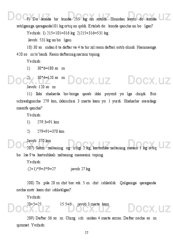 9)   Do konda   bir   kunda   215   kg   un   sotildi.   Shundan   keyin   do konda 
sotilganiga qaraganda101 kg ortiq un qoldi. Ertalab do konda qancha un bo lgan?	
 
Yechish: 1) 215+101=316 kg  2)215+316=531 kg   
 Javob: 531 kg un bo lgan.	

10) 30 so mdan 6 ta daftar va 4 ta bir xil rasm daftari sotib olindi. Hammasiga	

420 so m to’landi. Rasm daftarinig narxini toping.	

Yechish: 
1) 30*6=180 so m	

2) 30*4=120 so m

Javob: 120 so m	

11)   Ikki   shaharda   bir-biriga   qarab   ikki   poyezd   yo lga   chiqdi.   Biri	

uchrashguncha   279   km,   ikkinchisi   3   marta   kam   yo l   yurdi.   Shaharlar   orasidagi	

masofa qancha?
Yechish: 
1) 279:3=91 km
2) 279+91=370 km
Javob: 370 km
207)   Sabzi     xaltaning     og irligi   2   kg,   kartoshka   xaltaning   masasi   1   kg   ortiq	

bo lsa 9 ta  kartoshkali  xaltaning  massasini  toping.	

Yechish: 
 (2+1) * 9=3 * 9=27               javob 27 kg
208)   To pda   20   m   chit   bor   edi.  5   m     chit     ishlatildi.    Qolganiga    qaraganda	

necha metr  kam chit  ishlatilgan?  
Yechish: 
20+5=25                  15:5=3      javob 3 marta  kam
209)   Daftar   36  so m.   Chizg ich     undan   4  marta  arzon.   Daftar   necha   so m	
  
qimmat. Yechish: 
57 