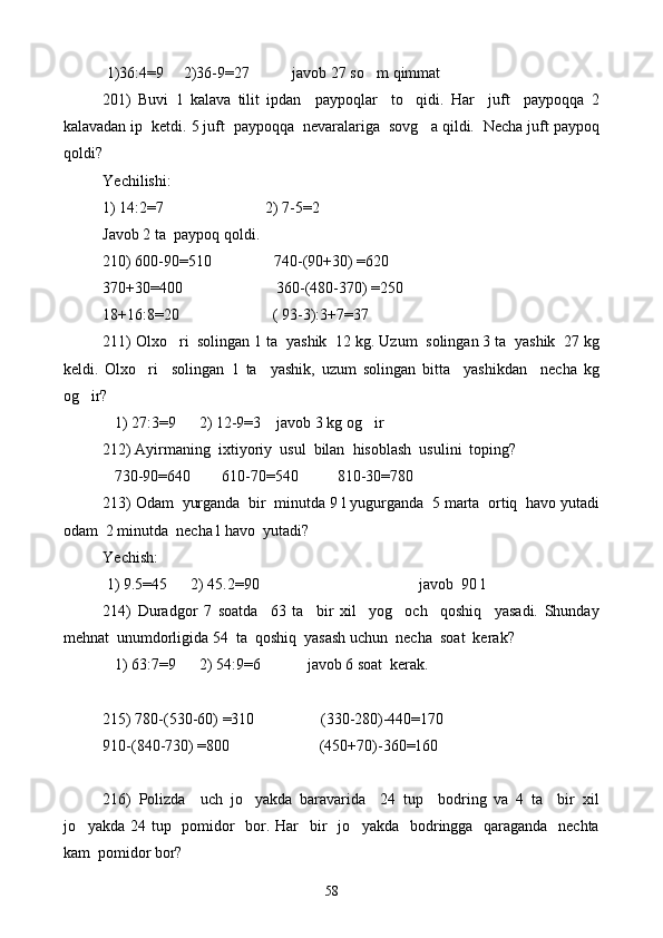  1)36:4=9      2) 36-9=27           javob 27 so m qimmat
201)   Buvi   1   kalava   tilit   ipdan     paypoqlar     to qidi.   Har     juft     paypoqqa   2	

kalavadan ip  ketdi. 5 juft  paypoqqa  nevaralariga  sovg a qildi.  Necha juft paypoq	

qoldi?
Yechilishi:    
1) 14:2=7                          2) 7-5=2
Javob 2 ta  paypoq qoldi.
210) 600-90=510                740-(90+30) =620
370+30=400                        360-(480-370) =250
18+16:8=20                         (  93-3 ) :3+7=37
211) Olxo ri  solingan 1 ta  yashik  12 kg. Uzum  solingan 3 ta  yashik  27 kg	

keldi.   Olxo ri     solingan   1   ta     yashik,   uzum   solingan   bitta     yashikdan     necha   kg	

og ir?	

   1) 27:3=9      2) 12-9=3    javob 3 kg og ir	

212) Ayirmaning  ixtiyoriy  usul  bilan  hisoblash  usulini  toping?
   730-90=640        610-70=540          810-30=780
213) Odam  yurganda  bir  minutda 9 l yugurganda  5 marta  ortiq  havo yutadi
odam  2 minutda  necha l havo  yutadi?  
Yechish:
 1) 9.5=45      2) 45.2=90                                           javob  90 l
214)   Duradgor   7   soatda     63   ta     bir   xil     yog och     qoshiq     yasadi.   Shunday	

mehnat  unumdorligida 54  ta  qoshiq  yasash uchun  necha  soat  kerak?
   1) 63:7=9      2) 54:9=6            javob 6 soat  kerak.
215) 780-(530-60) =310                 (330-280)-440=170
910-(840-730) =800                       (450+70)-360=160
216)   Polizda     uch   jo yakda   baravarida     24   tup     bodring   va   4   ta     bir   xil	

jo yakda 24 tup   pomidor    bor. Har   bir    jo yakda   bodringga   qaraganda   nechta	
 
kam  pomidor bor?  
58 