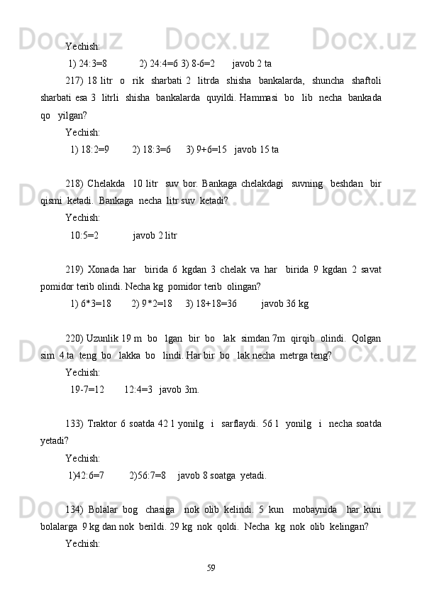 Yechish: 
 1) 24:3=8             2) 24:4=6 3) 8-6=2       javob 2 ta
217)   18   l itr     o rik     sharbati   2     litrda     shisha     bankalarda,     shuncha     shaftoli
sharbati esa 3   litrli   shisha   bankalarda   quyildi. Hammasi   bo lib   necha   bankada	

qo yilgan?	

Yechish: 
  1) 18:2=9         2) 18:3=6      3) 9+6=15   javob 15 ta
218)   Chelakda     10   litr     suv   bor.   Bankaga   chelakdagi     suvning     beshdan     bir
qismi  ketadi.  Bankaga  necha  l itr  suv  ketadi?
Yechish: 
  10:5=2              javob 2 litr
219)   X onada   har     birida   6   kgdan   3   chelak   va   har     birida   9   kgdan   2   savat
pomidor terib olindi. Necha kg  pomidor terib  olingan?
  1) 6 * 3=18        2) 9 * 2=18     3) 18+18=36          javob 36 kg
220) Uzunlik 19 m  bo lgan  bir  bo lak  simdan 7m  qirqib  olindi.  Qolgan	
 
sim  4 ta  teng  bo lakka  bo lindi. Har bir  bo lak necha  metrga teng?	
  
Yechish: 
  19-7=12        12:4=3   javob 3m.
133)   Traktor   6   soatda   42   l   yonilg i     sarflaydi.   56   l     yonilg i     necha   soatda	
 
yetadi?
Yechish: 
 1)42:6=7           2) 56:7=8     javob 8 soatga  yetadi.
134)   Bolalar   bog chasiga     nok   olib   kelindi.   5   kun     mobaynida     har   kuni	

bolalarga  9 kg dan nok  berildi. 29 kg  nok  qoldi.  Necha  kg  nok  olib  kelingan?
Yechish: 
59 