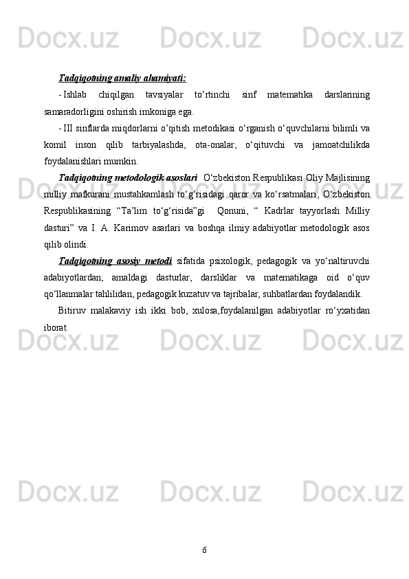 Tadqiqotning amaliy ahamiyati:
- Ishlab   chiqilgan   tavsiyalar   tо‘rtinchi   sinf   matematika   darslarining
samaradorligini oshirish imkoniga ega.
- III sinflarda miqdorlarni o’qitish metodikasi   о‘rganish   о‘quvchilarni bilimli va
komil   inson   qilib   tarbiyalashda,   ota-onalar,   о‘qituvchi   va   jamoatchilikda
foydalanishlari mumkin.
Tadqiqotning metodologik asoslari    О‘zbekiston Respublikasi Oliy Majlisining
milliy   mafkurani   mustahkamlash   tо‘g‘risidagi   qaror   va   kо‘rsatmalari,   О‘zbekiston
Respublikasining   “Ta’lim   tо‘g‘risida”gi     Qonuni,   “   Kadrlar   tayyorlash   Milliy
dasturi”   va   I.   A.   Karimov   asarlari   va   boshqa   ilmiy   adabiyotlar   metodologik   asos
qilib olindi.
Tadqiqotning   asosiy   metodi   sifatida   psixologik,   pedagogik   va   yо‘naltiruvchi
adabiyotlardan,   amaldagi   dasturlar,   darsliklar   va   matematikaga   oid   о‘quv
qо‘llanmalar tahlilidan, pedagogik kuzatuv va tajribalar, suhbatlardan foydalandik.
Bitiruv   malakaviy   ish   ikki   bob,   xulosa,foydalanilgan   adabiyotlar   rо‘yxatidan
iborat.
6 