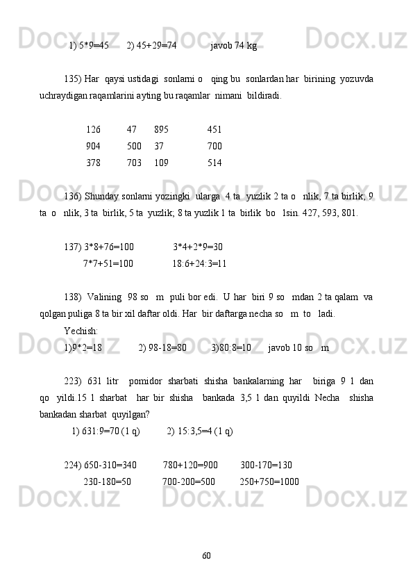   1) 5*9=45       2) 45+29=74              javob 74 kg
135) Har  qaysi ustidagi  sonlarni o qing bu  sonlardan har  birining  yozuvda
uchraydigan raqamlarini ayting bu raqamlar  nimani  bildiradi.
        
         126           47       895                451
         904           500     37                  700
         378           703     109                514
136) Shunday sonlarni yozingki  ularga  4 ta  yuzlik 2 ta o nlik, 7 ta birlik; 9	

ta  o nlik, 3 ta  birlik, 5 ta  yuzlik; 8 ta yuzlik 1 ta  birlik  bo lsin. 427, 593, 801.	
 
 
137) 3*8+76=100                3*4+2 * 9=30
        7 * 7+51=100                18:6+24:3=11
138)  Valining  98 so m  puli bor edi.  U har  biri 9 so mdan 2 ta qalam  va	
 
qolgan puliga 8 ta bir xil daftar oldi. Har  bir daftarga necha so m  to ladi.	
 
Yechish: 
1)9*2=18               2) 98-18=80          3)80:8=10       javob 10 so m	

223)   631   litr     pomidor   sharbati   shisha   bankalarning   har     biriga   9   l   dan
qo yildi.15	
   l   sharbat     har   bir   shisha     bankada   3,5   l   dan   quyildi   Necha     shisha
bankadan sharbat  quyilgan?
   1) 631:9=70 (1 q)           2) 15:3,5=4 (1 q)
224) 650-310=340           780+120=900           300-170=130  
        230-180=50             700-200=500          250+750=1000
60 